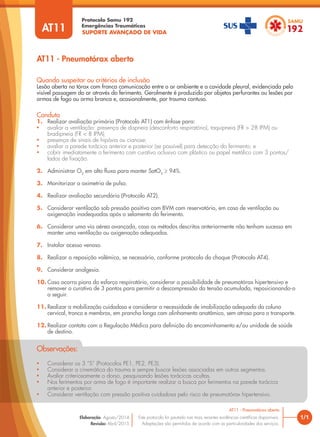 SUPORTE AVANÇADO DE VIDA
Protocolo Samu 192
Emergências Traumáticas
• Considerar os 3 “S” (Protocolos PE1, PE2, PE3).
• Considerar a cinemática do trauma e sempre buscar lesões associadas em outros segmentos.
• Avaliar criteriosamente o dorso, pesquisando lesões torácicas ocultas.
• Nos ferimentos por arma de fogo é importante realizar a busca por ferimentos na parede torácica
anterior e posterior.
• Considerar ventilação com pressão positiva cuidadosa pelo risco de pneumotórax hipertensivo.
Observações:
AT11 - Pneumotórax aberto
1/1
AT11 - Pneumotórax aberto
Este protocolo foi pautado nas mais recentes evidências científicas disponíveis.
Adaptações são permitidas de acordo com as particularidades dos serviços.
Elaboração: Agosto/2014
Revisão: Abril/2015
AT11
Conduta
1. Realizar avaliação primária (Protocolo AT1) com ênfase para:
• avaliar a ventilação: presença de dispneia (desconforto respiratório), taquipneia (FR > 28 IPM) ou
bradipneia (FR < 8 IPM);
• presença de sinais de hipóxia ou cianose;
• avaliar a parede torácica anterior e posterior (se possível) para detecção do ferimento; e
• cobrir imediatamente o ferimento com curativo oclusivo com plástico ou papel metálico com 3 pontos/
lados de fixação.
2. Administrar O2
em alto fluxo para manter SatO2
≥ 94%.
3. Monitorizar a oximetria de pulso.
4. Realizar avaliação secundária (Protocolo AT2).
5. Considerar ventilação sob pressão positiva com BVM com reservatório, em caso de ventilação ou
oxigenação inadequadas após o selamento do ferimento.
6. Considerar uma via aérea avançada, caso os métodos descritos anteriormente não tenham sucesso em
manter uma ventilação ou oxigenação adequadas.
7. Instalar acesso venoso.
8. Realizar a reposição volêmica, se necessário, conforme protocolo do choque (Protocolo AT4).
9. Considerar analgesia.
10. Caso ocorra piora do esforço respiratório, considerar a possibilidade de pneumotórax hipertensivo e
remover o curativo de 3 pontos para permitir a descompressão da tensão acumulada, reposicionando-o
a seguir.
11. Realizar a mobilização cuidadosa e considerar a necessidade de imobilização adequada da coluna
cervical, tronco e membros, em prancha longa com alinhamento anatômico, sem atraso para o transporte.
12. Realizar contato com a Regulação Médica para definição do encaminhamento e/ou unidade de saúde
de destino.
Quando suspeitar ou critérios de inclusão
Lesão aberta no tórax com franca comunicação entre o ar ambiente e a cavidade pleural, evidenciada pela
visível passagem do ar através do ferimento. Geralmente é produzido por objetos perfurantes ou lesões por
armas de fogo ou arma branca e, ocasionalmente, por trauma contuso.
 