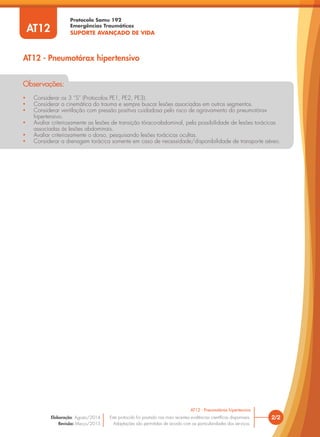 Protocolo Samu 192
Emergências Traumáticas
SUPORTE AVANÇADO DE VIDA
• Considerar os 3 “S” (Protocolos PE1, PE2, PE3).
• Considerar a cinemática do trauma e sempre buscar lesões associadas em outros segmentos.
• Considerar ventilação com pressão positiva cuidadosa pelo risco de agravamento do pneumotórax
hipertensivo.
• Avaliar criteriosamente as lesões de transição tóraco-abdominal, pela possibilidade de lesões torácicas
associadas às lesões abdominais.
• Avaliar criteriosamente o dorso, pesquisando lesões torácicas ocultas.
• Considerar a drenagem torácica somente em caso de necessidade/disponibilidade de transporte aéreo.
Observações:
2/2
AT12 - Pneumotórax hipertensivo
Este protocolo foi pautado nas mais recentes evidências científicas disponíveis.
Adaptações são permitidas de acordo com as particularidades dos serviços.
Elaboração: Agosto/2014
Revisão: Março/2015
AT12
AT12 - Pneumotórax hipertensivo
 