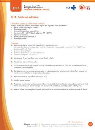 SUPORTE AVANÇADO DE VIDA
Protocolo Samu 192
Emergências Traumáticas
AT14 - Contusão pulmonar
1/2
AT14 - Contusão pulmonar
Este protocolo foi pautado nas mais recentes evidências científicas disponíveis.
Adaptações são permitidas de acordo com as particularidades dos serviços.
Elaboração: Agosto/2014
Revisão: Abril/2015
AT14
Conduta
1. Realizar avaliação primária (Protocolo AT1) com ênfase para:
• presença de dificuldade respiratória: dispnéia (desconforto respiratório), taquipnéia (FR > 28 IPM) ou
bradipnéia (FR < 8 IPM);
• presença de crepitação;
• presença de murmúrio vesicular alterado; e
• presença de hipóxia ou cianose.
2. Administrar O2
em alto fluxo para manter SatO2
≥ 94%.
3. Monitorizar a oximetria de pulso.
4. Considerar ventilação sob pressão positiva com BVM com reservatório, caso não mantenha ventilação
ou oxigenação adequadas.
5. Considerar uma via aérea avançada, caso os métodos descritos anteriormente não tenham sucesso em
manter uma ventilação ou oxigenação adequadas.
6. Realizar avaliação secundária (Protocolo AT2).
7. Instalar acesso venoso.
8. Realizar a mobilização cuidadosa e considerar necessidade de imobilização adequada da coluna cervical,
tronco e membros, em prancha longa com alinhamento anatômico, sem atraso para o transporte.
9. Realizar contato com a Regulação Médica para definição do encaminhamento e/ou unidade de saúde de destino.
Quando suspeitar ou critérios de inclusão
História de trauma torácico associado a alguns dos seguintes sinais e sintomas:
• lesões externas na região torácica;
• fratura de costela;
• dispneia (desconforto respiratório);
• taquipneia (FR > 28 IPM) ou bradipneia (FR < 8 IPM);
• hipóxia ou cianose;
• murmúrio vesicular alterado; e
• fratura de costela.
 