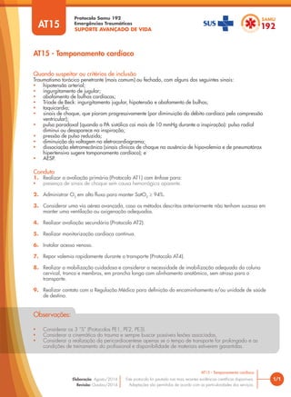 SUPORTE AVANÇADO DE VIDA
Protocolo Samu 192
Emergências Traumáticas
AT15 - Tamponamento cardíaco
1/1
AT15 - Tamponamento cardíaco
Este protocolo foi pautado nas mais recentes evidências científicas disponíveis.
Adaptações são permitidas de acordo com as particularidades dos serviços.
Elaboração: Agosto/2014
Revisão: Outubro/2014
AT15
Conduta
1. Realizar a avaliação primária (Protocolo AT1) com ênfase para:
• presença de sinais de choque sem causa hemorrágica aparente.
2. Administrar O2
em alto fluxo para manter SatO2
≥ 94%.
3. Considerar uma via aérea avançada, caso os métodos descritos anteriormente não tenham sucesso em
manter uma ventilação ou oxigenação adequadas.
4. Realizar avaliação secundária (Protocolo AT2).
5. Realizar monitorização cardíaca contínua.
6. Instalar acesso venoso.
7. Repor volemia rapidamente durante o transporte (Protocolo AT4).
8. Realizar a mobilização cuidadosa e considerar a necessidade de imobilização adequada da coluna
cervical, tronco e membros, em prancha longa com alinhamento anatômico, sem atraso para o
transporte.
9. Realizar contato com a Regulação Médica para definição do encaminhamento e/ou unidade de saúde
de destino.
Quando suspeitar ou critérios de inclusão
Traumatismo torácico penetrante (mais comum) ou fechado, com alguns dos seguintes sinais:
• hipotensão arterial;
• ingurgitamento de jugular;
• abafamento de bulhas cardíacas;
• Tríade de Beck: ingurgitamento jugular, hipotensão e abafamento de bulhas;
• taquicardia;
• sinais de choque, que pioram progressivamente (por diminuição do débito cardíaco pela compressão
ventricular);
• pulso paradoxal (quando a PA sistólica cai mais de 10 mmHg durante a inspiração): pulso radial
diminui ou desaparece na inspiração;
• pressão de pulso reduzida;
• diminuição da voltagem no eletrocardiograma;
• dissociação eletromecânica (sinais clínicos de choque na ausência de hipovolemia e de pneumotórax
hipertensivo sugere tamponamento cardíaco); e
• AESP.
• Considerar os 3 “S” (Protocolos PE1, PE2, PE3).
• Considerar a cinemática do trauma e sempre buscar possíveis lesões associadas.
• Considerar a realização da pericardiocentese apenas se o tempo de transporte for prolongado e as
condições de treinamento do profissional e disponibilidade de materiais estiverem garantidas.
Observações:
 