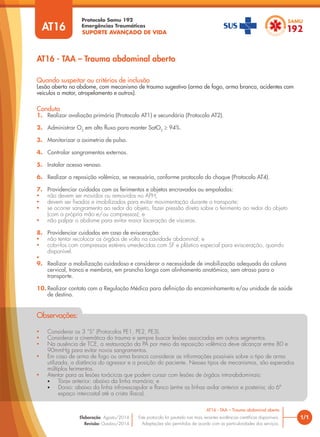 SUPORTE AVANÇADO DE VIDA
Protocolo Samu 192
Emergências Traumáticas
AT16 - TAA – Trauma abdominal aberto
1/1
AT16 - TAA – Trauma abdominal aberto
Este protocolo foi pautado nas mais recentes evidências científicas disponíveis.
Adaptações são permitidas de acordo com as particularidades dos serviços.
Elaboração: Agosto/2014
Revisão: Outubro/2014
AT16
Conduta
1. Realizar avaliação primária (Protocolo AT1) e secundária (Protocolo AT2).
2. Administrar O2
em alto fluxo para manter SatO2
≥ 94%.
3. Monitorizar a oximetria de pulso.
4. Controlar sangramentos externos.
5. Instalar acesso venoso.
6. Realizar a reposição volêmica, se necessária, conforme protocolo do choque (Protocolo AT4).
7. Providenciar cuidados com os ferimentos e objetos encravados ou empalados:
• não devem ser movidos ou removidos no APH;
• devem ser fixados e imobilizados para evitar movimentação durante o transporte;
• se ocorrer sangramento ao redor do objeto, fazer pressão direta sobre o ferimento ao redor do objeto
(com a própria mão e/ou compressas); e
• não palpar o abdome para evitar maior laceração de vísceras.
8. Providenciar cuidados em caso de evisceração:
• não tentar recolocar os órgãos de volta na cavidade abdominal; e
• cobri-los com compressas estéreis umedecidas com SF e plástico especial para evisceração, quando
disponível.
•
9. Realizar a mobilização cuidadosa e considerar a necessidade de imobilização adequada da coluna
cervical, tronco e membros, em prancha longa com alinhamento anatômico, sem atraso para o
transporte.
10. Realizar contato com a Regulação Médica para definição do encaminhamento e/ou unidade de saúde
de destino.
Quando suspeitar ou critérios de inclusão
Lesão aberta no abdome, com mecanismo de trauma sugestivo (arma de fogo, arma branca, acidentes com
veículos a motor, atropelamento e outros).
• Considerar os 3 “S” (Protocolos PE1, PE2, PE3).
• Considerar a cinemática do trauma e sempre buscar lesões associadas em outros segmentos.
• Na ausência de TCE, a restauração da PA por meio da reposição volêmica deve alcançar entre 80 e
90mmHg para evitar novos sangramentos.
• Em caso de arma de fogo ou arma branca considerar as informações possíveis sobre o tipo de arma
utilizada, a distância do agressor e a posição do paciente. Nesses tipos de mecanismos, são esperados
múltiplos ferimentos.
• Atentar para as lesões torácicas que podem cursar com lesões de órgãos intra-abdominais:
• Tórax anterior: abaixo da linha mamária; e
• Dorso: abaixo da linha infra-escapular e flanco (entre as linhas axilar anterior e posterior, do 6º
espaço intercostal até a crista ilíaca).
Observações:
 