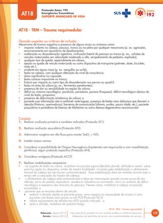 SUPORTE AVANÇADO DE VIDA
Protocolo Samu 192
Emergências Traumáticas
AT18 - TRM – Trauma raquimedular
1/2
AT18 - TRM – Trauma raquimedular
Este protocolo foi pautado nas mais recentes evidências científicas disponíveis.
Adaptações são permitidas de acordo com as particularidades dos serviços.
Elaboração: Agosto/2014
Revisão: Outubro/2014
AT18
Conduta
1. Realizar avaliação primária e condutas indicadas (Protocolo AT1).
2. Realizar avaliação secundária (Protocolo AT2).
3. Administrar oxigênio em alto fluxo para manter SatO2
≥ 94%.
4. Instalar acesso venoso.
5. Considerar a possibilidade de Choque Neurogênico (hipotensão sem taquicardia e com vasodilatação
periférica): seguir protocolo específico (Protocolo AT4).
6. Considerar analgesia (Protocolo AC37).
7. Realizar imobilizações necessárias:
• na suspeita de lesão na coluna, imobilizar na posição supina (decúbito dorsal), alinhada e neutra, sobre
prancha rígida (ou dispositivo similar de mesma finalidade), iniciando pela estabilização e alinhamento
manual da cabeça (se não houver contraindicação) . Essa estabilização deve ser mantida durante todo o
tempo até a colocação do fixador de cabeça;
• o alinhamento da cabeça está contraindicado e deve ser interrompido quando ocorrer piora da dor
referida, piora do padrão respiratório, resistência voluntária ao movimento, início ou aumento de déficit
neurológico e espasmos dos músculos do pescoço. Nesses casos, imobilizar a cabeça na posição
encontrada; e
• paciente que se encontra dentro de veículo:
• realizar a retirada rápida se paciente grave, cena insegura ou necessidade de acesso a outro
paciente com lesões mais graves ou em PCR (Protocolo AC5);
• utilizar equipamento de retirada tipo KED quando indicado ; e
• após a retirada, imobilizar em prancha longa .
Quando suspeitar ou critérios de inclusão
Mecanismo de trauma sugestivo e presença de alguns sinais ou sintomas como:
• impacto violento na cabeça, pescoço, tronco ou na pelve por qualquer mecanismo (p. ex. agressões,
encarceramento em escombros de desabamento);
• aceleração ou desaceleração repentina, inclinação lateral do pescoço ou tronco (p. ex., colisões de
veículos motorizados em velocidade moderada a alta, atropelamento de pedestre, explosão);
• qualquer tipo de queda, especialmente em idosos;
• ejeção ou queda de veículo motorizado ou outro dispositivo de transporte (patinete, skate, bicicleta,
moto etc.);
• acidente em águas rasas (p. ex. mergulho ou surfe);
• lesão na cabeça, com qualquer alteração do nível de consciência;
• dano significativo no capacete;
• lesão contusa importante no tronco;
• fratura por impacto ou outro tipo de desaceleração nas pernas ou quadril;
• lesão na área da coluna (p. ex., ferimentos penetrantes);
• presença de dor ou sensibilidade na região da coluna;
• déficit ou sintoma neurológico: paralisias, parestesia, paresia (fraqueza), déficit neurológico abaixo do
nível da lesão, priapismo;
• presença de deformação anatômica da coluna; e
• paciente cuja informação não é confiável: embriaguez, presença de lesões mais dolorosas que desviem a
atenção (fraturas, queimaduras), barreiras de comunicação (idioma, surdez, pouca idade, etc.), paciente
psiquiátrico e portadores de Doença de Alzheimer ou outra doença degenerativa neuromuscular.
 