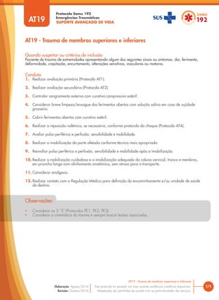 SUPORTE AVANÇADO DE VIDA
Protocolo Samu 192
Emergências Traumáticas
• Considerar os 3 “S” (Protocolos PE1, PE2, PE3).
• Considerar a cinemática do trauma e sempre buscar lesões associadas.
Observações:
AT19 - Trauma de membros superiores e inferiores
1/1
AT19 - Trauma de membros superiores e inferiores
Este protocolo foi pautado nas mais recentes evidências científicas disponíveis.
Adaptações são permitidas de acordo com as particularidades dos serviços.
Elaboração: Agosto/2014
Revisão: Outubro/2014
AT19
Conduta
1. Realizar avaliação primária (Protocolo AT1).
2. Realizar avaliação secundária (Protocolo AT2).
3. Controlar sangramento externo com curativo compressivo estéril.
4. Considerar breve limpeza/enxague dos ferimentos abertos com solução salina em caso de sujidade
grosseira.
5. Cobrir ferimentos abertos com curativo estéril.
6. Realizar a reposição volêmica, se necessária, conforme protocolo do choque (Protocolo AT4).
7. Avaliar pulso periférico e perfusão, sensibilidade e mobilidade.
8. Realizar a imobilização da parte afetada conforme técnica mais apropriada.
9. Reavaliar pulso periférico e perfusão, sensibilidade e mobilidade após a imobilização.
10. Realizar a mobilização cuidadosa e a imobilização adequada da coluna cervical, tronco e membros,
em prancha longa com alinhamento anatômico, sem atraso para o transporte.
11. Considerar analgesia.
12. Realizar contato com a Regulação Médica para definição do encaminhamento e/ou unidade de saúde
de destino.
Quando suspeitar ou critérios de inclusão
Paciente de trauma de extremidades apresentando algum dos seguintes sinais ou sintomas: dor, ferimento,
deformidade, crepitação, encurtamento, alterações sensitivas, vasculares ou motoras.
 