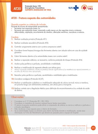 SUPORTE AVANÇADO DE VIDA
Protocolo Samu 192
Emergências Traumáticas
• Considerar os 3 “S” (Protocolos PE1, PE2, PE3).
• Considerar a cinemática do trauma e sempre buscar lesões associadas.
• O retorno à posição anatômica pode aliviar a compressão de artérias ou nervos e melhorar a perfusão e
a função neurológica.
• Não recolocar o osso exposto para o interior do ferimento.
• Se as extremidades ósseas se retraírem para dentro da ferida durante a imobilização, anotar essa
informação na Ficha de Atendimento que deverá ser passada para a equipe do hospital.
Observações:
AT20 - Fratura exposta das extremidades
1/1
AT20 - Fratura exposta das extremidades
Este protocolo foi pautado nas mais recentes evidências científicas disponíveis.
Adaptações são permitidas de acordo com as particularidades dos serviços.
Elaboração: Agosto/2014
Revisão: Outubro/2014
AT20
Conduta
1. Realizar avaliação primária (Protocolo AT1).
2. Realizar avaliação secundária (Protocolo AT2).
3. Controlar sangramento externo com curativo compressivo estéril.
4. Considerar breve limpeza/enxague dos ferimentos abertos com solução salina em caso de sujidade
grosseira.
5. Cobrir ferimentos abertos e/ou extremidades ósseas com curativo estéril.
6. Realizar a reposição volêmica, se necessária, conforme protocolo do choque (Protocolo AT4).
7. Avaliar pulso periférico e perfusão, sensibilidade e mobilidade.
8. Realizar a imobilização do segmento afetado com ênfase para:
• retorno à posição anatômica, exceto se presença de dor significativa e/ou resistência ao reposicionamento; e
• escolha da técnica mais apropriada.
9. Reavaliar pulso periférico e perfusão, sensibilidade e mobilidade após a imobilização.
10. Considerar analgesia (Protocolo AC37).
11. Realizar a mobilização cuidadosa e a imobilização adequada da coluna cervical, tronco e membros,
em prancha longa com alinhamento anatômico, sem atraso para o transporte.
12. Realizar contato com a Regulação Médica para definição do encaminhamento e/ou unidade de saúde
de destino.
Quando suspeitar ou critérios de inclusão
Paciente de trauma de extremidade apresentando:
• ferimento com exposição óssea; ou
• ferimento sem exposição óssea, associado a pelo menos um dos seguintes sinais e sintomas:
deformidade, crepitação, encurtamento do membro, alterações sensitivas, vasculares e motoras.
 