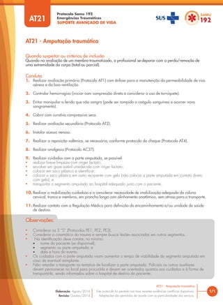 SUPORTE AVANÇADO DE VIDA
Protocolo Samu 192
Emergências Traumáticas
• Considerar os 3 “S” (Protocolos PE1, PE2, PE3).
• Considerar a cinemática do trauma e sempre buscar lesões associadas em outros segmentos.
• Na identificação deve constar, no mínimo:
• nome do paciente (se disponível);
• segmento ou parte amputada; e
• data e hora do evento.
• Os cuidados com a parte amputada visam aumentar o tempo de viabilidade do segmento amputado em
caso de eventual reimplante.
• Não retardar o transporte na tentativa de localizar a parte amputada. Policiais ou outros auxiliares
devem permanecer no local para procurá-la e devem ser orientados quantos aos cuidados e à forma de
transportá-la, sendo informados sobre o hospital de destino do paciente.
Observações:
AT21 - Amputação traumática
1/1
AT21 - Amputação traumática
Este protocolo foi pautado nas mais recentes evidências científicas disponíveis.
Adaptações são permitidas de acordo com as particularidades dos serviços.
Elaboração: Agosto/2014
Revisão: Outubro/2014
AT21
Conduta
1. Realizar avaliação primária (Protocolo AT1) com ênfase para a manutenção da permeabilidade de vias
aéreas e da boa ventilação.
2. Controlar hemorragias (iniciar com compressão direta e considerar o uso de torniquete).
3. Evitar manipular a ferida que não sangra (pode ser rompido o coágulo sanguíneo e ocorrer novo
sangramento).
4. Cobrir com curativo compressivo seco.
5. Realizar avaliação secundária (Protocolo AT2).
6. Instalar acesso venoso.
7. Realizar a reposição volêmica, se necessária, conforme protocolo do choque (Protocolo AT4).
8. Realizar analgesia (Protocolo AC37).
9. Realizar cuidados com a parte amputada, se possível:
• realizar breve limpeza com ringer lactato;
• envolver em gaze estéril umedecida com ringer lactato;
• colocar em saco plástico e identificar;
• colocar o saco plástico em outro recipiente com gelo (não colocar a parte amputada em contato direto
com gelo); e
• transportar o segmento amputado ao hospital adequado junto com o paciente.
10. Realizar a mobilização cuidadosa e a considerar necessidade de imobilização adequada da coluna
cervical, tronco e membros, em prancha longa com alinhamento anatômico, sem atraso para o transporte.
11. Realizar contato com a Regulação Médica para definição do encaminhamento e/ou unidade de saúde
de destino.
Quando suspeitar ou critérios de inclusão
Quando na avaliação de um membro traumatizado, o profissional se deparar com a perda/remoção de
uma extremidade do corpo (total ou parcial).
 