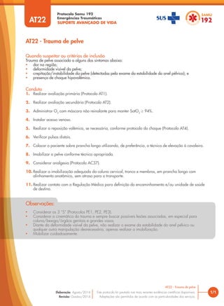 SUPORTE AVANÇADO DE VIDA
Protocolo Samu 192
Emergências Traumáticas
• Considerar os 3 “S” (Protocolos PE1, PE2, PE3).
• Considerar a cinemática do trauma e sempre buscar possíveis lesões associadas, em especial para
coluna/bexiga/órgãos genitais e grandes vasos.
• Diante da deformidade visível da pelve, não realizar o exame da estabilidade do anel pélvico ou
qualquer outra manipulação desnecessária, apenas realizar a imobilização.
• Mobilizar cuidadosamente.
Observações:
AT22 - Trauma de pelve
1/1
AT22 - Trauma de pelve
Este protocolo foi pautado nas mais recentes evidências científicas disponíveis.
Adaptações são permitidas de acordo com as particularidades dos serviços.
Elaboração: Agosto/2014
Revisão: Outubro/2014
AT22
Conduta
1. Realizar avaliação primária (Protocolo AT1).
2. Realizar avaliação secundária (Protocolo AT2).
3. Administrar O2
com máscara não reinalante para manter SatO2
≥ 94%.
4. Instalar acesso venoso.
5. Realizar a reposição volêmica, se necessária, conforme protocolo do choque (Protocolo AT4).
6. Verificar pulsos distais.
7. Colocar o paciente sobre prancha longa utilizando, de preferência, a técnica de elevação à cavaleiro.
8. Imobilizar a pelve conforme técnica apropriada.
9. Considerar analgesia (Protocolo AC37).
10. Realizar a imobilização adequada da coluna cervical, tronco e membros, em prancha longa com
alinhamento anatômico, sem atraso para o transporte.
11. Realizar contato com a Regulação Médica para definição do encaminhamento e/ou unidade de saúde
de destino.
Quando suspeitar ou critérios de inclusão
Trauma de pelve associado a alguns dos sintomas abaixo:
• dor na região;
• deformidade visível da pelve;
• crepitação/instabilidade da pelve (detectadas pelo exame da estabilidade do anel pélvico); e
• presença de choque hipovolêmico.
 