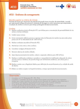SUPORTE AVANÇADO DE VIDA
Protocolo Samu 192
Emergências Traumáticas
• Considerar os 3 “S” (Protocolos PE1, PE2, PE3).
• Considerar a cinemática do trauma e sempre buscar lesões associadas em outros segmentos.
• Lembrar que a lesão traumática do músculo provoca liberação de mioglobina (que pode levar à
insuficiência renal aguda) e hiperpotassemia (que pode causar arritmias cardíacas).
• O uso de RL está contraindicado devido a maior presença de potássio.
• O tempo aproximado de encarceramento e os procedimentos realizados na cena devem ser
comunicados ao médico do hospital de destino.
Observações:
AT23 - Síndrome do esmagamento
1/1
AT23 - Síndrome do esmagamento
Este protocolo foi pautado nas mais recentes evidências científicas disponíveis.
Adaptações são permitidas de acordo com as particularidades dos serviços.
Elaboração: Agosto/2014
Revisão: Outubro/2014
AT23
Conduta
1. Realizar avaliação primária (Protocolo AT1) com ênfase para a manutenção da permeabilidade de vias
aéreas e da boa ventilação.
2. Instalar acesso venoso.
3. Iniciar reanimação volêmica precoce e vigorosa antes da liberação do membro (se este ainda estiver
preso) com SF na velocidade de até 1500 ml/hora.
4. Realizar avaliação secundária (Protocolo AT2).
5. Monitorizar sinais vitais e ritmo cardíaco.
6. Considerar analgesia (Protocolo AC37).
7. Remover adornos do membro afetado.
8. Após desencarceramento do membro, reduzir a reposição volêmica para 500 ml/hora.
9. Realizar a mobilização cuidadosa e considerar a necessidade de imobilização adequada da coluna
cervical, tronco e membros, em prancha longa com alinhamento anatômico, sem atraso para o
transporte.
10. Realizar contato com a Regulação Médica para definição do encaminhamento e/ou unidade de saúde
de destino.
11. Relatar ao médico receptor no hospital de destino, o tempo aproximado de encarceramento.
Quando suspeitar ou critérios de inclusão
Paciente de trauma por mecanismo de preensão de grande massa muscular de extremidades, causado
por soterramento (colapso de estrutura), contenção em ferragens ou outro mecanismo que comprometa a
circulação do membro e concorra para tempo prolongado de desencarceramento.
 