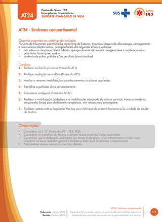 SUPORTE AVANÇADO DE VIDA
Protocolo Samu 192
Emergências Traumáticas
• Considerar os 3 “S” (Protocolos PE1, PE2, PE3).
• Considerar a cinemática do trauma e sempre buscar possíveis lesões associadas.
• Considerar que imobilizações aplicadas por tempo prolongado e/ou enfaixamento circular muito
apertado (inclusive aparelho gessado) também podem levar à síndrome compartimental.
• Não realizar acesso venoso no membro afetado.
Observações:
AT24 - Síndrome compartimental
1/1
AT24 - Síndrome compartimental
Este protocolo foi pautado nas mais recentes evidências científicas disponíveis.
Adaptações são permitidas de acordo com as particularidades dos serviços.
Elaboração: Agosto/2014
Revisão: Outubro/2014
AT24
Conduta
1. Realizar avaliação primária (Protocolo AT1).
2. Realizar avaliação secundária (Protocolo AT2).
3. Avaliar e remover imobilizações ou enfaixamentos circulares apertados.
4. Reavaliar a perfusão distal constantemente.
5. Considerar analgesia (Protocolo AC37).
6. Realizar a mobilização cuidadosa e a imobilização adequada da coluna cervical, tronco e membros,
em prancha longa com alinhamento anatômico, sem atraso para o transporte.
7. Realizar contato com a Regulação Médica para definição do encaminhamento e/ou unidade de saúde
de destino.
Quando suspeitar ou critérios de inclusão
Paciente de trauma em extremidades decorrente de fraturas, traumas contusos de alta energia, esmagamento
e queimaduras dentre outros, acompanhados dos seguintes sinais e sintomas:
• dor intensa e desproporcional à lesão, que geralmente não cede a analgesia leve e moderada e/ou
parestesia (sinais precoces); e
• ausência de pulso, palidez e/ou paralisia (sinais tardios).
 