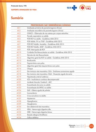 Protocolo Samu 192
SUPORTE AVANÇADO DE VIDA
PROTOCOLOS SAV EMERGÊNCIAS CLÍNICAS
AC1 Avaliação primária do paciente (agravo clínico)
AC2 Avaliação secundária do paciente (agravo clínico)
AC3 OVACE – Obstrução de vias aéreas por corpos estranhos
AC4 Parada respiratória no adulto
AC5 PCR-RCP no adulto - Guidelines AHA 2015
AC6 PCR Adulto: FV ou TVSP - Guidelines AHA 2015
AC7 PCR-RCP Adulto: Assistolia - Guidelines AHA 2015
AC8 PCR-RCP Adulto: AESP - Guidelines AHA 2015
AC9 PCR: Interrupção de RCP
AC10 Cuidados Pós-Ressuscitação no adulto - Guidelines AHA 2015
AC11 Decisão de não Ressuscitação
AC12 Algoritmo geral da RCP no adulto - Guidelines AHA 2015
AC13 Bradicardia
AC14 Taquiarritmia com pulso
AC15 Algoritmo geral das taquiarritmias com pulso
AC16 Choque
AC17 Dor torácica não traumática: SCA - Síndrome coronariana aguda
AC18 Dor torácica não traumática: DAA - Dissecção aguda de aorta
AC19 Hipertensão arterial sistêmica
AC20 ICD – Insuficiência cardíaca descompensada
AC21 Acidente Vascular Cerebral – AVC
AC22 Exacerbação da asma no adulto
AC23 Exacerbação da DPOC no adulto
AC24 EAP – Edema agudo de pulmão
AC25 Inconsciência
AC26 Crise convulsiva no adulto
AC27 Hipotermia
AC28 Hiperglicemia
AC29 Hipoglicemia
AC30 Dor abdominal não traumática
AC31 HDA - Hemorragia digestiva alta
AC32 HDB - Hemorragia digestiva baixa
AC33 Reação alérgica/Anafilaxia
AC34 Cólica nefrética
Sumário
1/11
Elaboração: Agosto/2014
Revisão: Fevereiro/2016
 