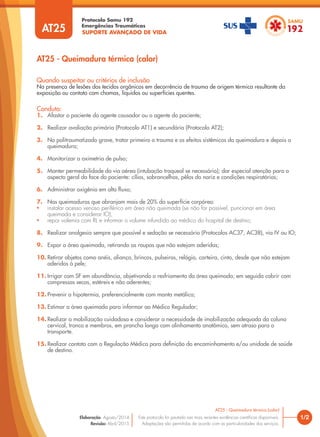 SUPORTE AVANÇADO DE VIDA
Protocolo Samu 192
Emergências Traumáticas
AT25 - Queimadura térmica (calor)
1/2
AT25 - Queimadura térmica (calor)
Este protocolo foi pautado nas mais recentes evidências científicas disponíveis.
Adaptações são permitidas de acordo com as particularidades dos serviços.
Elaboração: Agosto/2014
Revisão: Abril/2015
AT25
Conduta:
1. Afastar o paciente do agente causador ou o agente do paciente;
2. Realizar avaliação primária (Protocolo AT1) e secundária (Protocolo AT2);
3. No politraumatizado grave, tratar primeiro o trauma e os efeitos sistêmicos da queimadura e depois a
queimadura;
4. Monitorizar a oximetria de pulso;
5. Manter permeabilidade da via aérea (intubação traqueal se necessário); dar especial atenção para o
aspecto geral da face do paciente: cílios, sobrancelhas, pêlos do nariz e condições respiratórias;
6. Administrar oxigênio em alto fluxo;
7. Nas queimaduras que abranjam mais de 20% da superfície corpórea:
• instalar acesso venoso periférico em área não queimada (se não for possível, puncionar em área
queimada e considerar IO);
• repor volemia com RL e informar o volume infundido ao médico do hospital de destino;
8. Realizar analgesia sempre que possível e sedação se necessário (Protocolos AC37, AC38), via IV ou IO;
9. Expor a área queimada, retirando as roupas que não estejam aderidas;
10. Retirar objetos como anéis, aliança, brincos, pulseiras, relógio, carteira, cinto, desde que não estejam
aderidos à pele;
11. Irrigar com SF em abundância, objetivando o resfriamento da área queimada; em seguida cobrir com
compressas secas, estéreis e não aderentes;
12. Prevenir a hipotermia, preferencialmente com manta metálica;
13. Estimar a área queimada para informar ao Médico Regulador;
14. Realizar a mobilização cuidadosa e considerar a necessidade de imobilização adequada da coluna
cervical, tronco e membros, em prancha longa com alinhamento anatômico, sem atraso para o
transporte.
15. Realizar contato com a Regulação Médica para definição do encaminhamento e/ou unidade de saúde
de destino.
Quando suspeitar ou critérios de inclusão
Na presença de lesões dos tecidos orgânicos em decorrência de trauma de origem térmica resultante da
exposição ou contato com chamas, líquidos ou superfícies quentes.
 