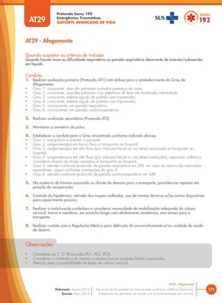 SUPORTE AVANÇADO DE VIDA
Protocolo Samu 192
Emergências Traumáticas
• Considerar os 3 “S” (Protocolos PE1, PE2, PE3);
• Considerar a cinemática do trauma e sempre buscar possíveis lesões associadas;
• Atenção para a possibilidade de lesão de coluna cervical.
Observações:
AT29 - Afogamento
1/1
AT29 - Afogamento
Este protocolo foi pautado nas mais recentes evidências científicas disponíveis.
Adaptações são permitidas de acordo com as particularidades dos serviços.
Elaboração: Agosto/2014
Revisão: Maio/2015
AT29
Conduta:
1. Realizar avaliação primária (Protocolo AT1) com ênfase para o estabelecimento do Grau do
Afogamento:
• Grau 1: consciente, ausculta pulmonar normal e presença de tosse;
• Grau 2: consciente, ausculta pulmonar com estertores de leve até moderada intensidade;
• Grau 3: consciente, edema agudo de pulmão sem hipotensão;
• Grau 4: consciente, edema agudo de pulmão com hipotensão;
• Grau 5: inconsciente, em parada respiratória;
• Grau 6: inconsciente, em parada cardiorrespiratória.
2. Realizar avaliação secundária (Protocolo AT2)
3. Monitorar a oximetria de pulso;
4. Estabelecer a conduta para o Grau encontrado conforme indicado abaixo:
• Grau 1: tranquilizar e orientar o paciente;
• Grau 2: oxigenoterapia em baixo fluxo e transportar ao hospital;
• Grau 3: oxigenoterapia em alto fluxo (por máscara facial ou via aérea avançada) e transportar ao
hospital;
• Grau 4: oxigenoterapia em alto fluxo (por máscara facial ou via aérea avançada), reposição volêmica,
considerar infusão de droga vasoativa e transportar ao hospital;
• Grau 5: atender conforme protocolo de parada respiratória em SAV; em caso de retorno da respiração
espontânea, seguir conforme orientações do grau 4;
• Grau 6: atender conforme protocolo de parada cardiorrespiratória em SAV;
5. Na ausência de trauma associado ou diante da demora para o transporte, providenciar repouso em
posição de recuperação;
6. Controle da hipotermia: retirada das roupas molhadas, uso de mantas térmicas e/ou outros dispositivos
para aquecimento passivo;
7. Realizar a mobilização cuidadosa e considerar necessidade de imobilização adequada da coluna
cervical, tronco e membros, em prancha longa com alinhamento anatômico, sem atraso para o
transporte.
8. Realizar contato com a Regulação Médica para definição do encaminhamento e/ou unidade de saúde
de destino.
Quando suspeitar ou critérios de inclusão
Quando houver tosse ou dificuldade respiratória ou parada respiratória decorrente de imersão/submersão
em líquido.
 