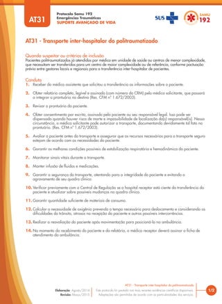SUPORTE AVANÇADO DE VIDA
Protocolo Samu 192
Emergências Traumáticas
AT31 - Transporte inter-hospitalar do politraumatizado
1/2
AT31 - Transporte inter-hospitalar do politraumatizado
Este protocolo foi pautado nas mais recentes evidências científicas disponíveis.
Adaptações são permitidas de acordo com as particularidades dos serviços.
Elaboração: Agosto/2014
Revisão: Março/2015
AT31
Conduta
1. Receber do médico assistente que solicitou a transferência as informações sobre o paciente.
2. Obter relatório completo, legível e assinado (com número do CRM) pelo médico solicitante, que passará
a integrar o prontuário no destino (Res. CFM nº 1.672/2003).
3. Revisar o prontuário do paciente.
4. Obter consentimento por escrito, assinado pelo paciente ou seu responsável legal. Isso pode ser
dispensado quando houver risco de morte e impossibilidade de localização do(s) responsável(is). Nessa
circunstância, o médico solicitante pode autorizar o transporte, documentando devidamente tal fato no
prontuário. (Res. CFM nº 1.672/2003).
5. Avaliar o paciente antes do transporte e assegurar que os recursos necessários para o transporte seguro
estejam de acordo com as necessidades do paciente.
6. Garantir as melhores condições possíveis de estabilização respiratória e hemodinâmica do paciente.
7. Monitorar sinais vitais durante o transporte.
8. Manter infusão de fluidos e medicações.
9. Garantir a segurança do transporte, atentando para a integridade do paciente e evitando o
agravamento de seu quadro clínico.
10. Verificar previamente com a Central de Regulação se o hospital receptor está ciente da transferência do
paciente e atualizar sobre possíveis mudanças no quadro clínico.
11. Garantir quantidade suficiente de materiais de consumo.
12. Calcular a necessidade de oxigênio prevendo o tempo necessário para deslocamento e considerando as
dificuldades do trânsito, atrasos na recepção do paciente e outras possíveis intercorrências.
13. Realizar a reavaliação do paciente após movimentação para posicioná-lo na ambulância.
14. No momento do recebimento do paciente e do relatório, o médico receptor deverá assinar a ficha de
atendimento da ambulância.
Quando suspeitar ou critérios de inclusão
Pacientes politraumatizados já atendidos por médico em unidade de saúde ou centros de menor complexidade,
que necessitam ser transferidos para um centro de maior complexidade ou de referência, conforme pactuação
prévia entre gestores locais e regionais para a transferência inter-hospitalar de pacientes.
 