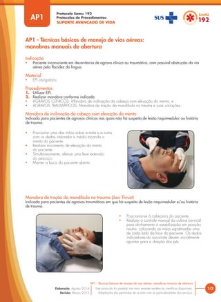 SUPORTE AVANÇADO DE VIDA
Protocolo Samu 192
Protocolos de Procedimentos
AP1 - Técnicas básicas de manejo de vias aéreas:
manobras manuais de abertura
1/3
AP1 - Técnicas básicas de manejo de vias aéreas: manobras manuais de abertura
Este protocolo foi pautado nas mais recentes evidências científicas disponíveis.
Adaptações são permitidas de acordo com as particularidades dos serviços.
Elaboração: Agosto/2014
Revisão: Março/2015
AP1
Indicação
• Paciente inconsciente em decorrência de agravo clínico ou traumático, com possível obstrução da via
aérea pela flacidez da língua.
Material
• EPI obrigatório.
Procedimentos
1. Utilizar EPI.
2. Realizar manobra conforme indicado:
• AGRAVOS CLÍNICOS: Manobra de inclinação da cabeça com elevação do mento; e
• AGRAVOS TRAUMÁTICOS: Manobra de tração da mandíbula no trauma e suas variações.
Manobra de inclinação da cabeça com elevação do mento
Indicada para pacientes de agravos clínicos nas quais não há suspeita de lesão raquimedular ou história
de trauma.
Manobra de tração da mandíbula no trauma (Jaw Thrust)
Indicada para pacientes de agravos traumáticos em que há suspeita de lesão raquimedular e/ou história
de trauma.
• Posicionar uma das mãos sobre a testa e a outra
com os dedos indicador e médio tocando o
mento do paciente.
• Realizar movimento de elevação do mento
do paciente.
• Simultaneamente, efetuar uma leve extensão
do pescoço.
• Manter a boca do paciente aberta.
• Posicionar-se à cabeceira do paciente.
• Realizar o controle manual da coluna cervical
para alinhamento e estabilização em posição
neutra, colocando as mãos espalmadas uma
de cada lado da face do paciente. Os dedos
indicadores do socorrista devem inicialmente
apontar para a direção dos pés.
 