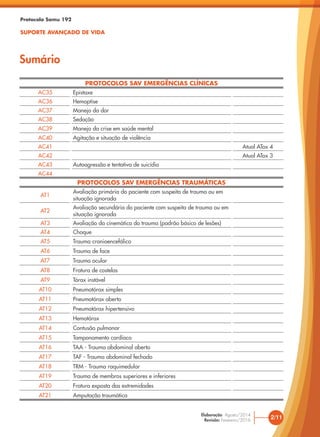 PROTOCOLOS SAV EMERGÊNCIAS CLÍNICAS
AC35 Epistaxe
AC36 Hemoptise
AC37 Manejo da dor
AC38 Sedação
AC39 Manejo da crise em saúde mental
AC40 Agitação e situação de violência
AC41 Atual ATox 4
AC42 Atual ATox 3
AC43 Autoagressão e tentativa de suicídio
AC44
PROTOCOLOS SAV EMERGÊNCIAS TRAUMÁTICAS
AT1
Avaliação primária do paciente com suspeita de trauma ou em
situação ignorada
AT2
Avaliação secundária do paciente com suspeita de trauma ou em
situação ignorada
AT3 Avaliação da cinemática do trauma (padrão básico de lesões)
AT4 Choque
AT5 Trauma cranioencefálico
AT6 Trauma de face
AT7 Trauma ocular
AT8 Fratura de costelas
AT9 Tórax instável
AT10 Pneumotórax simples
AT11 Pneumotórax aberto
AT12 Pneumotórax hipertensivo
AT13 Hemotórax
AT14 Contusão pulmonar
AT15 Tamponamento cardíaco
AT16 TAA - Trauma abdominal aberto
AT17 TAF - Trauma abdominal fechado
AT18 TRM - Trauma raquimedular
AT19 Trauma de membros superiores e inferiores
AT20 Fratura exposta das extremidades
AT21 Amputação traumática
Protocolo Samu 192
SUPORTE AVANÇADO DE VIDA
Sumário
2/11
Elaboração: Agosto/2014
Revisão: Fevereiro/2016
 