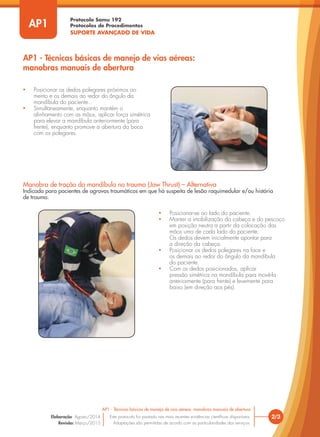 Protocolo Samu 192
Protocolos de Procedimentos
SUPORTE AVANÇADO DE VIDA
2/3
AP1 - Técnicas básicas de manejo de vias aéreas: manobras manuais de abertura
Este protocolo foi pautado nas mais recentes evidências científicas disponíveis.
Adaptações são permitidas de acordo com as particularidades dos serviços.
Elaboração: Agosto/2014
Revisão: Março/2015
AP1
AP1 - Técnicas básicas de manejo de vias aéreas:
manobras manuais de abertura
• Posicionar os dedos polegares próximos ao
mento e os demais ao redor do ângulo da
mandíbula do paciente.
• Simultaneamente, enquanto mantém o
alinhamento com as mãos, aplicar força simétrica
para elevar a mandíbula anteriormente (para
frente), enquanto promove a abertura da boca
com os polegares.
Manobra de tração da mandíbula no trauma (Jaw Thrust) – Alternativa
Indicada para pacientes de agravos traumáticos em que há suspeita de lesão raquimedular e/ou história
de trauma.
• Posicionar-se ao lado do paciente.
• Manter a imobilização da cabeça e do pescoço
em posição neutra a partir da colocação das
mãos uma de cada lado do paciente.
Os dedos devem inicialmente apontar para
a direção da cabeça.
• Posicionar os dedos polegares na face e
os demais ao redor do ângulo da mandíbula
do paciente.
• Com os dedos posicionados, aplicar
pressão simétrica na mandíbula para movê-la
anteriormente (para frente) e levemente para
baixo (em direção aos pés).
 