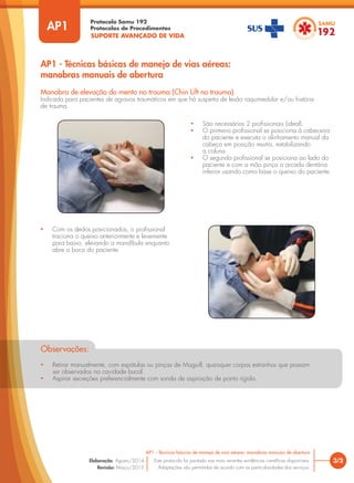 SUPORTE AVANÇADO DE VIDA
Protocolo Samu 192
Protocolos de Procedimentos
3/3
AP1 - Técnicas básicas de manejo de vias aéreas: manobras manuais de abertura
Este protocolo foi pautado nas mais recentes evidências científicas disponíveis.
Adaptações são permitidas de acordo com as particularidades dos serviços.
Elaboração: Agosto/2014
Revisão: Março/2015
AP1
AP1 - Técnicas básicas de manejo de vias aéreas:
manobras manuais de abertura
Manobra de elevação do mento no trauma (Chin Lift no trauma)
Indicada para pacientes de agravos traumáticos em que há suspeita de lesão raquimedular e/ou história
de trauma.
• São necessários 2 profissionais (ideal).
• O primeiro profissional se posiciona à cabeceira
do paciente e executa o alinhamento manual da
cabeça em posição neutra, estabilizando
a coluna.
• O segundo profissional se posiciona ao lado do
paciente e com a mão pinça a arcada dentária
inferior usando como base o queixo do paciente.
• Com os dedos posicionados, o profissional
traciona o queixo anteriormente e levemente
para baixo, elevando a mandíbula enquanto
abre a boca do paciente.
Observações:
• Retirar manualmente, com espátulas ou pinças de Maguill, quaisquer corpos estranhos que possam
ser observados na cavidade bucal.
• Aspirar secreções preferencialmente com sonda de aspiração de ponta rígida.
 