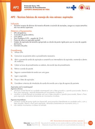 SUPORTE AVANÇADO DE VIDA
Protocolo Samu 192
Protocolos de Procedimentos
AP2 - Técnicas básicas de manejo de vias aéreas: aspiração
1/2
AP2 - Técnicas básicas de manejo de vias aéreas: aspiração
Este protocolo foi pautado nas mais recentes evidências científicas disponíveis.
Adaptações são permitidas de acordo com as particularidades dos serviços.
Elaboração: Agosto/2014
Revisão: Abril/2015
AP2
Indicação
• Paciente incapaz de eliminar de maneira eficiente o acúmulo de secreções, sangue ou corpos estranhos
das vias aéreas superiores.
Materiais e Equipamentos
• EPIs obrigatórios;
• 2 pacotes de gazes estéreis;
• Luva estéril;
• Soro fisiológico 0,9% - ampola de 10 ml;
• Fonte de vácuo ou aspirador portátil;
• Cateter de aspiração de tamanho apropriado ou cânula de ponta rígida para uso no caso de suspeita
de trauma;
• Oxímetro de pulso.
Procedimento
1. Utilizar EPIs.
2. Comunicar ao paciente sobre o procedimento necessário.
3. Abrir o pacote da sonda de aspiração e conectá-la ao intermediário do aspirador, mantendo-a dentro
do invólucro.
4. Calçar as luvas de procedimentos ou estéreis, de acordo tipo de procedimento.
5. Retirar a sonda do pacote.
6. Segurar a extremidade da sonda com uma gaze.
7. Ligar o aspirador.
8. Pinçar o látex de aspiração.
9. Considerar a técnica de introdução da sonda de acordo com o tipo de agravo do paciente.
Aspiração oral e nasotraqueal
Agravos clínicos:
• introduzir sonda flexível na cavidade nasotraqueal com o látex pinçado e, quando posicionada, liberar o
fluxo para aspiração, retirando lentamente em movimentos circulares; e
• introduzir a sonda flexível na cavidade oral com o látex pinçado e, quando posicionada, liberar o fluxo
para aspiração, retirando-a lentamente em movimentos circulares.
Agravos traumáticos:
• introduzir sonda de ponta rígida (se disponível), posicionando-a lateralmente na cavidade oral e, com o
látex pinçado, liberar o fluxo para aspiração, retirando-a lentamente em movimento único; e
• não realizar movimentos circulares na retirada.
 