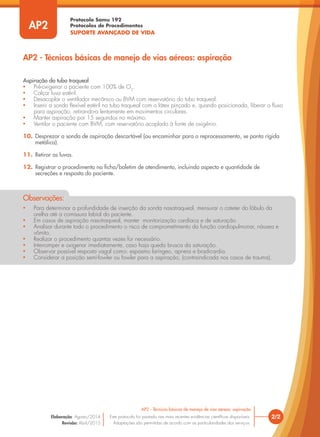 Protocolo Samu 192
Protocolos de Procedimentos
SUPORTE AVANÇADO DE VIDA
• Para determinar a profundidade de inserção da sonda nasotraqueal, mensurar o cateter do lóbulo da
orelha até a comissura labial do paciente.
• Em casos de aspiração nasotraqueal, manter monitorização cardíaca e de saturação.
• Analisar durante todo o procedimento o risco de comprometimento da função cardiopulmonar, náusea e
vômito.
• Realizar o procedimento quantas vezes for necessário.
• Interromper e oxigenar imediatamente, caso haja queda brusca da saturação.
• Observar possível resposta vagal como: espasmo laríngeo, apneia e bradicardia.
• Considerar a posição semi-fowler ou fowler para a aspiração, (contraindicada nos casos de trauma).
Observações:
2/2
AP2 - Técnicas básicas de manejo de vias aéreas: aspiração
Este protocolo foi pautado nas mais recentes evidências científicas disponíveis.
Adaptações são permitidas de acordo com as particularidades dos serviços.
Elaboração: Agosto/2014
Revisão: Abril/2015
AP2
AP2 - Técnicas básicas de manejo de vias aéreas: aspiração
Aspiração do tubo traqueal
• Pré-oxigenar o paciente com 100% de O2
.
• Calçar luva estéril.
• Desacoplar o ventilador mecânico ou BVM com reservatório do tubo traqueal.
• Inserir a sonda flexível estéril no tubo traqueal com o látex pinçado e, quando posicionada, liberar o fluxo
para aspiração, retirando-a lentamente em movimentos circulares.
• Manter aspiração por 15 segundos no máximo.
• Ventilar o paciente com BVM, com reservatório acoplado à fonte de oxigênio.
10. Desprezar a sonda de aspiração descartável (ou encaminhar para o reprocessamento, se ponta rígida
metálica).
11. Retirar as luvas.
12. Registrar o procedimento na ficha/boletim de atendimento, incluindo aspecto e quantidade de
secreções e resposta do paciente.
 