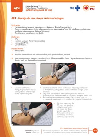 SUPORTE AVANÇADO DE VIDA
Protocolo Samu 192
Protocolos de Procedimentos
AP4 - Manejo de vias aéreas: Máscara laríngea
1/3
AP4 - Manejo de vias aéreas: Máscara laríngea
Este protocolo foi pautado nas mais recentes evidências científicas disponíveis.
Adaptações são permitidas de acordo com as particularidades dos serviços.
Elaboração: Agosto/2014
Revisão: Outubro/2014
AP4
Procedimento
1. Utilizar EPIs.
2. Escolher o tamanho da ML considerando o peso aproximado do paciente.
3. Dar prosseguimento à técnica considerando os diferentes modelos de ML. Segue abaixo uma descrição
básica para uso do modelo convencional:
Indicação
• Pacientes inconscientes ou com acentuada depressão do nível de consciência.
• Quando a ventilação por bolsa-valva-máscara com reservatório e/ou a IOT não forem possíveis ou a
ventilação não reverter os sinais de hipoxemia;
• Considerar as restrições ao uso da ML.
Materiais
• EPIs;
• Máscara Laríngea (tamanho adequado);
• Seringa de 20 ml;
• Gel lubrificante.
• Desinflar totalmente o
manguito pneumático da ML
com ajuda da uma seringa
e uma superfície rígida.
• Lubrificar levemente a face posterior da máscara para facilitar
o deslizamento pelo palato e pela curvatura da faringe. Evitar
excessos.
• Segurar a ML usando a barra de fixação como apoio ou
posicionando o dedo indicador na junção do manguito com o tubo.
• Realizar uma leve extensão na cabeça do paciente (para os
pacientes de trauma realizar a manobra de projeção da mandíbula).
• Iniciar a passagem da
ML com sua abertura
dirigida para frente
da língua e o dorso
para o palato de
forma alinhada e com
movimento curvilíneo
contínuo, breve e firme.
 