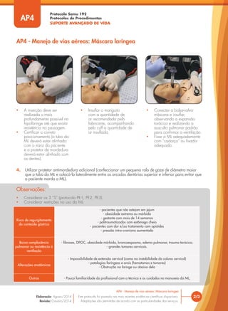 Protocolo Samu 192
Protocolos de Procedimentos
SUPORTE AVANÇADO DE VIDA
• Considerar os 3 “S” (protocolo PE1, PE2, PE3).
• Considerar restrições no uso da ML:
Observações:
Risco de regurgitamento
do conteúdo gástrico
- pacientes que não estejam em jejum
- obesidade extrema ou mórbida
- gestante com mais de 14 semanas
- politraumatizados com estômago cheio
- pacientes com dor e/ou tratamento com opióides
- pressão intra-craniana aumentada
Baixa complacência
pulmonar ou resistência à
ventilação
- fibroses, DPOC, obesidade mórbida, broncoespasmo, edema pulmonar, trauma torácico;
- grandes tumores cervicais.
Alterações anatômicas
- Impossibilidade de extensão cervical (como na instabilidade da coluna cervical)
- patologias faríngeas e orais (hematomas e tumores)
- Obstrução na laringe ou abaixo dela
Outras - Pouca familiaridade do profissional com a técnica e os cuidados no manuseio da ML;
• A inserção deve ser
realizada o mais
profundamente possível na
hipofaringe até que exista
resistência na passagem.
• Certificar o correto
posicionamento (o tubo da
ML deverá estar alinhado
com o nariz do paciente
e o protetor de mordedura
deverá estar alinhado com
os dentes).
• Insuflar o manguito
com a quantidade de
ar recomendada pelo
fabricante, acompanhando
pelo cuff a quantidade de
ar insuflada.
• Conectar a bolsa-valva-
máscara e insuflar,
observando a expansão
torácica e realizando a
ausculta pulmonar padrão
para confirmar a ventilação.
• Fixar a ML adequadamente
com “cadarço” ou fixador
adequado.
AP4 - Manejo de vias aéreas: Máscara laríngea
2/3
AP4 - Manejo de vias aéreas: Máscara laríngea
Este protocolo foi pautado nas mais recentes evidências científicas disponíveis.
Adaptações são permitidas de acordo com as particularidades dos serviços.
Elaboração: Agosto/2014
Revisão: Outubro/2014
AP4
4. Utilizar protetor antimordedura adicional (confeccionar um pequeno rolo de gaze de diâmetro maior
que o tubo da ML e colocá-lo lateralmente entre as arcadas dentárias superior e inferior para evitar que
o paciente morda a ML).
 