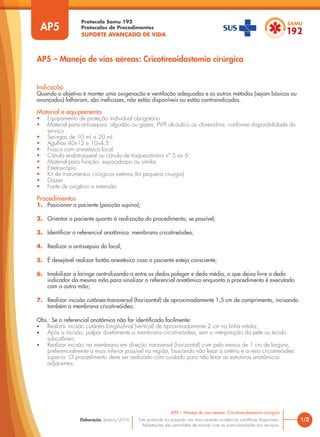 Protocolo Samu 192
Protocolos de Procedimentos
SUPORTE AVANÇADO DE VIDA
Este protocolo foi pautado nas mais recentes evidências científicas disponíveis.
Adaptações são permitidas de acordo com as particularidades dos serviços.
Elaboração: Janeiro/2016 1/2
AP5 – Manejo de vias aéreas: Cricotireoidostomia cirúrgica
AP5
AP5 – Manejo de vias aéreas: Cricotireoidostomia cirúrgica
Indicação
Quando o objetivo é manter uma oxigenação e ventilação adequadas e os outros métodos (sejam básicos ou
avançados) falharam, são ineficazes, não estão disponíveis ou estão contraindicados.
Material e equipamento
• Equipamento de proteção individual obrigatório
• Material para antissepsia: algodão ou gazes, PVPI alcóolico ou clorexidina, conforme disponibilidade do
serviço
• Seringas de 10 mL e 20 mL
• Agulhas 40x12 e 10x4,5
• Frasco com anestésico local
• Cânula endotraqueal ou cânula de traqueostomia nº 5 ou 6
• Material para fixação: esparadrapo ou similar
• Estetoscópio
• Kit de instrumentos cirúrgicos estéreis (kit pequena cirurgia)
• Gazes
• Fonte de oxigênio e extensão
Procedimentos
1. Posicionar o paciente (posição supina);
2. Orientar o paciente quanto à realização do procedimento, se possível;
3. Identificar o referencial anatômico: membrana cricotireóidea;
4. Realizar a antissepsia do local;
5. É desejável realizar botão anestésico caso o paciente esteja consciente;
6. Imobilizar a laringe centralizando-a entre os dedos polegar e dedo médio, o que deixa livre o dedo
indicador da mesma mão para sinalizar o referencial anatômico enquanto o procedimento é executado
com a outra mão;
7. Realizar incisão cutânea transversal (horizontal) de aproximadamente 1,5 cm de comprimento, incisando
também a membrana cricotireóidea.
Obs.: Se o referencial anatômico não for identificado facilmente:
• Realizar incisão cutânea longitudinal (vertical) de aproximadamente 2 cm na linha média;
• Após a incisão, palpar diretamente a membrana cricotireóidea, sem a interposição da pele ou tecido
subcutâneo;
• Realizar incisão na membrana em direção transversal (horizontal) com pelo menos de 1 cm de largura,
preferencialmente o mais inferior possível na região, buscando não lesar a artéria e a veia cricotireóidea
superior. O procedimento deve ser realizado com cuidado para não lesar as estruturas anatômicas
adjacentes;
 