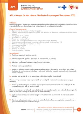 Protocolo Samu 192
Protocolos de Procedimentos
SUPORTE AVANÇADO DE VIDA
Este protocolo foi pautado nas mais recentes evidências científicas disponíveis.
Adaptações são permitidas de acordo com as particularidades dos serviços.
Elaboração: Janeiro/2016 1/2
AP6 – Manejo de vias aéreas: Ventilação Transtraqueal Percutânea (VTP)
AP6
Indicação
Quando o objetivo é manter uma oxigenação e ventilação adequadas e os outros métodos (sejam básicos ou
avançados) falharam, são ineficazes, não estão disponíveis ou estão contraindicados.
Material e equipamento
• Equipamento de proteção individual obrigatório
• Material para antissepsia: algodão ou gazes; PVPI alcóolico ou clorexidina, conforme disponibilidade do
serviço
• Seringa de 10 mL e 20 mL
• Agulha 40x12 e 10x4,5
• Frasco com anestésico local
• Frasco com líquido transparente (solução salina 0,9% ou água destilada)
• Agulha transtraqueal ou cateter intravenoso calibroso (cateter sobre agulha nº 14)
• Material para fixação: esparadrapo ou similar
• Compressas de gazes
• Conector “T” ou “Y”
• Extensor de oxigênio
• Fonte de oxigênio e extensão
Procedimento
1. Posicionar o paciente (posição supina);
2. Orientar o paciente quanto à realização do procedimento, se possível;
3. Identificar o referencial anatômico: membrana cricotireóidea;
4. Realizar a antissepsia do local;
5. Imobilizar a laringe centralizando-a entre os dedos polegar e dedo médio, o que deixa livre o dedo
indicador da mesma mão para sinalizar o referencial anatômico enquanto o procedimento é executado
com a outra mão;
6. Acoplar uma seringa de 20 mL a um cateter calibroso ou agulha transtraqueal.
Obs.: A seringa pode estar vazia ou preenchida com um líquido transparente (solução salina ou água
destilada);
7. Inserir agulha transtraqueal (ou cateter calibroso) inclinado aproximadamente com um ângulo de 30
graus em relação à pele no sentido caudal.
Obs.: A inserção deve ser feita sob aspiração (criando uma pressão negativa com o êmbolo da seringa). Ao
entrar na traqueia, a seringa se encherá com ar (borbulhamento);
8. Após inserção na traqueia, remover a agulha simultaneamente ao movimento de avanço do cateter
flexível;
9. Confirmar a localização: após o avanço do cateter flexível, realizar nova aspiração, para confirmar o
posicionamento traqueal e retirar a seringa;
AP6 – Manejo de vias aéreas: Ventilação Transtraqueal Percutânea (VTP)
 