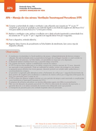 Protocolo Samu 192
Protocolos de Procedimentos
SUPORTE AVANÇADO DE VIDA
Este protocolo foi pautado nas mais recentes evidências científicas disponíveis.
Adaptações são permitidas de acordo com as particularidades dos serviços.
Elaboração: Janeiro/2016 2/2
AP6 – Manejo de vias aéreas: Ventilação Transtraqueal Percutânea (VTP)
AP6
AP6 – Manejo de vias aéreas: Ventilação Transtraqueal Percutânea (VTP)
10. Conectar a extremidade do cateter à ventilação a jato utilizando uma conexão em “Y” ou em “T”
compatível, que possa ser acoplada a uma extensão ligada a uma fonte de oxigênio em alto fluxo (15 L/
min) para adulto ou baixo fluxo (5 a 7 L/min) para criança;
11. Realizar a ventilação a jato: realizar a insuflação com o dedo ocluindo (apertando) a extremidade livre
da conexão em “Y” ou em “T” por 1 segundo e em seguida deixar livre por 4 segundos;
12. Fixar o dispositivo, evitando dobrá-lo;
13. Registrar data e horário do procedimento na ficha/boletim de atendimento, bem como o tipo de
dispositivo utilizado.
Observações
• A membrana cricotireóidea é o local anatômico de acesso, independentemente de técnica cirúrgica
utilizada. Ela está localizada entre a proeminência laríngea da cartilagem tireoide e o anel cricoide na
região anterior do pescoço, na linha média, e é percebida ao toque por uma depressão.
• É desejável realizar anestesia local caso o paciente esteja consciente.
• Na suspeita de trauma, realizar a estabilização manual da cabeça.
• A VTP é a técnica de escolha para a via aérea cirúrgica em crianças menores de 12 anos, devendo
ser reservada a essa população. Pode ser realizada em adultos, porém não protege as vias aéreas
e apresenta pouca eficácia nas trocas gasosas, devendo portanto ser evitada neles, preferindo-se a
cricotireoidostomia cirúrgica.
• O paciente é oxigenado pela alternância entre o fechamento do orifício por 1 segundo (fornecimento de
fluxo positivo de oxigênio para insuflação) e a abertura do mesmo orifício por 4 segundos (interrupção do
fluxo com permissão para a saída do ar).
• A VTP é capaz de oferecer oxigênio durante um curto período de tempo e está associada a complicações
como barotrauma e hipercapnia (aumento do CO2
).
• A presença de enfisema subcutâneo nos tecidos adjacentes sugere uma falha no procedimento.
• Pelo risco de elevação da pressão parcial de CO2
(PaCO2
) decorrente da restrição da expiração, o
paciente deve ter a via aérea acessada de maneira mais adequada assim que possível.
• O transporte do paciente para uma unidade hospitalar deve ser priorizado.
 