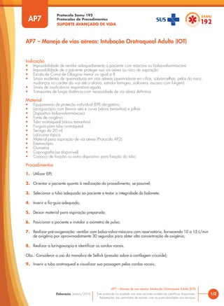 Protocolo Samu 192
Protocolos de Procedimentos
SUPORTE AVANÇADO DE VIDA
Este protocolo foi pautado nas mais recentes evidências científicas disponíveis.
Adaptações são permitidas de acordo com as particularidades dos serviços.
Elaboração: Janeiro/2016 1/2
AP7 – Manejo de vias aéreas: Intubação Orotraqueal Adulto (IOT)
AP7
Indicação
• Impossibilidade de ventilar adequadamente o paciente com máscara ou bolsa-valva-máscara
• Impossibilidade de o paciente proteger sua via aérea ou risco de aspiração
• Escala de Coma de Glasgow menor ou igual a 8
• Sinais evidentes de queimaduras em vias aéreas (queimaduras em cílios, sobrancelhas, pelos do nariz,
mudanças no caráter da voz até a afonia, estridor laríngeo, sialorreia, escarro com fuligem)
• Sinais de insuficiência respiratória aguda
• Transportes de longa distância com necessidade de via aérea definitiva
Material
• Equipamento de proteção individual (EPI) obrigatório
• Laringoscópio com lâmina reta e curva (vários tamanhos) e pilhas
• Dispositivo bolsa-valva-máscara
• Fonte de oxigênio
• Tubo orotraqueal (vários tamanhos)
• Fio-guia para tubo orotraqueal
• Seringa de 20 mL
• Lidocaína tópica
• Material para aspiração de via aérea (Protocolo AP2)
• Estetoscópio
• Oximetria
• Capnografia (se disponível)
• Cadarço de fixação ou outro dispositivo para fixação do tubo
Procedimentos
1. Utilizar EPI;
2. Orientar o paciente quanto à realização do procedimento, se possível;
3. Selecionar o tubo adequado ao paciente e testar a integridade do balonete;
4. Inserir o fio-guia adequado;
5. Deixar material para aspiração preparado;
6. Posicionar o paciente e instalar o oxímetro de pulso;
7. Realizar pré-oxigenação: ventilar com bolsa-valva-máscara com reservatório, fornecendo 10 a 15 L/min
de oxigênio por aproximadamente 30 segundos para obter alta concentração de oxigênio;
8. Realizar a laringoscopia e identificar as cordas vocais.
Obs.: Considerar o uso da manobra de Sellick (pressão sobre a cartilagem cricoide);
9. Inserir o tubo orotraqueal e visualizar sua passagem pelas cordas vocais;
AP7 – Manejo de vias aéreas: Intubação Orotraqueal Adulto (IOT)
 
