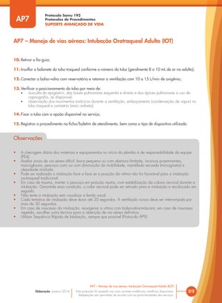 Protocolo Samu 192
Protocolos de Procedimentos
SUPORTE AVANÇADO DE VIDA
Este protocolo foi pautado nas mais recentes evidências científicas disponíveis.
Adaptações são permitidas de acordo com as particularidades dos serviços.
Elaboração: Janeiro/2016 2/2
AP7 – Manejo de vias aéreas: Intubação Orotraqueal Adulto (IOT)
AP7
AP7 – Manejo de vias aéreas: Intubação Orotraqueal Adulto (IOT)
10. Retirar o fio-guia;
11. Insuflar o balonete do tubo traqueal conforme o número do tubo (geralmente 8 a 10 mL de ar no adulto);
12. Conectar a bolsa-valva com reservatório e retomar a ventilação com 10 a 15 L/min de oxigênio;
13. Verificar o posicionamento do tubo por meio de:
• ausculta do epigástrio, das bases pulmonares esquerda e direita e dos ápices pulmonares e uso de
capnografia, se disponível;
• observação dos movimentos torácicos durante a ventilação, embaçamento (condensação de vapor) no
tubo traqueal e oximetria (meio indireto);
14. Fixar o tubo com a opção disponível no serviço;
15. Registrar o procedimento na ficha/boletim de atendimento, bem como o tipo de dispositivo utilizado.
Observações
• A checagem diária dos materiais e equipamentos no início do plantão é de responsabilidade da equipe
(PE4).
• Avaliar sinais de via aérea difícil: boca pequena ou com abertura limitada, incisivos proeminentes,
macroglossia, pescoço curto ou com diminuição da mobilidade, mandíbula recuada (micrognatia) e
obesidade mórbida.
• Pode ser realizada a intubação face a face se a posição da vitima não for favorável para a intubação
orotraqueal tradicional.
• Em caso de trauma, manter o pescoço em posição neutra, com estabilização da coluna cervical durante a
intubação. Garantida essa condição, o colar cervical pode ser retirado para a intubação e recolocado em
seguida.
• Não tente a intubação sem visualizar a fenda vocal.
• Cada tentativa de intubação deve durar até 20 segundos. A ventilação nunca deve ser interrompida por
mais de 30 segundos.
• Em caso de insucesso da intubação, reoxigenar a vítima com bolsa-valva-máscara; em caso de insucesso
repetido, escolher outra técnica para a obtenção de via aérea definitiva.
• Utilizar Sequência Rápida de Intubação, sempre que possível (Protocolo AP9).
Observações
• A checagem diária dos materiais e equipamentos no início do plantão é de responsabilidade da equipe
(PE4).
• Avaliar sinais de via aérea difícil: boca pequena ou com abertura limitada, incisivos proeminentes,
macroglossia, pescoço curto ou com diminuição da mobilidade, mandíbula recuada (micrognatia) e
obesidade mórbida.
• Pode ser realizada a intubação face a face se a posição da vitima não for favorável para a intubação
orotraqueal tradicional.
• Em caso de trauma, manter o pescoço em posição neutra, com estabilização da coluna cervical durante a
intubação. Garantida essa condição, o colar cervical pode ser retirado para a intubação e recolocado em
seguida.
• Não tente a intubação sem visualizar a fenda vocal.
seguida.
• Cada tentativa de intubação deve durar até 20 segundos. A ventilação nunca deve ser interrompida por
mais de 30 segundos.
• Em caso de insucesso da intubação, reoxigenar a vítima com bolsa-valva-máscara; em caso de insucesso
repetido, escolher outra técnica para a obtenção de via aérea definitiva.
Em caso de insucesso da intubação, reoxigenar a vítima com bolsa-valva-máscara; em caso de insucesso
Em caso de insucesso da intubação, reoxigenar a vítima com bolsa-valva-máscara; em caso de insucesso
• Utilizar Sequência Rápida de Intubação, sempre que possível (Protocolo AP9).
 