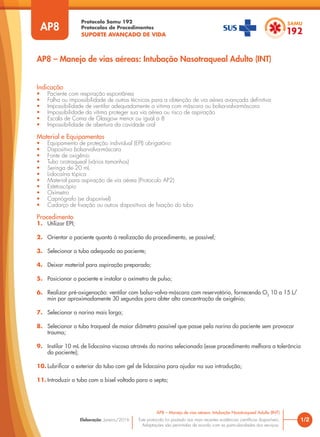 Protocolo Samu 192
Protocolos de Procedimentos
SUPORTE AVANÇADO DE VIDA
Este protocolo foi pautado nas mais recentes evidências científicas disponíveis.
Adaptações são permitidas de acordo com as particularidades dos serviços.
Elaboração: Janeiro/2016 1/2
AP8 – Manejo de vias aéreas: Intubação Nasotraqueal Adulto (INT)
AP8
Indicação
• Paciente com respiração espontânea
• Falha ou impossibilidade de outras técnicas para a obtenção de via aérea avançada definitiva
• Impossibilidade de ventilar adequadamente a vitima com máscara ou bolsa-valva-máscara
• Impossibilidade da vitima proteger sua via aérea ou risco de aspiração
• Escala de Coma de Glasgow menor ou igual a 8
• Impossibilidade de abertura da cavidade oral
Material e Equipamentos
• Equipamento de proteção individual (EPI) obrigatório
• Dispositivo bolsa-valva-máscara
• Fonte de oxigênio
• Tubo orotraqueal (vários tamanhos)
• Seringa de 20 mL
• Lidocaína tópica
• Material para aspiração de via aérea (Protocolo AP2)
• Estetoscópio
• Oxímetro
• Capnógrafo (se disponível)
• Cadarço de fixação ou outros dispositivos de fixação do tubo
Procedimento
1. Utilizar EPI;
2. Orientar o paciente quanto à realização do procedimento, se possível;
3. Selecionar o tubo adequado ao paciente;
4. Deixar material para aspiração preparado;
5. Posicionar o paciente e instalar o oxímetro de pulso;
6. Realizar pré-oxigenação: ventilar com bolsa-valva-máscara com reservatório, fornecendo O2
10 a 15 L/
min por aproximadamente 30 segundos para obter alta concentração de oxigênio;
7. Selecionar a narina mais larga;
8. Selecionar o tubo traqueal de maior diâmetro possível que passe pela narina do paciente sem provocar
trauma;
9. Instilar 10 mL de lidocaína viscosa através da narina selecionada (esse procedimento melhora a tolerância
do paciente);
10. Lubrificar o exterior do tubo com gel de lidocaína para ajudar na sua introdução;
11. Introduzir o tubo com o bisel voltado para o septo;
AP8 – Manejo de vias aéreas: Intubação Nasotraqueal Adulto (INT)
 