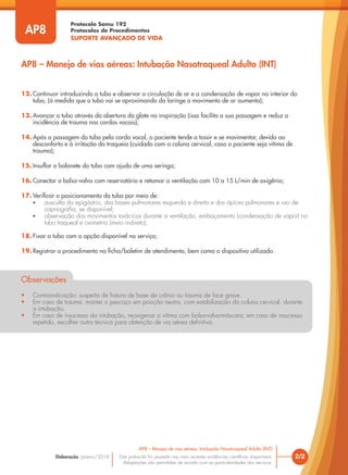 Protocolo Samu 192
Protocolos de Procedimentos
SUPORTE AVANÇADO DE VIDA
Este protocolo foi pautado nas mais recentes evidências científicas disponíveis.
Adaptações são permitidas de acordo com as particularidades dos serviços.
Elaboração: Janeiro/2016 2/2
AP8 – Manejo de vias aéreas: Intubação Nasotraqueal Adulto (INT)
AP8
12. Continuar introduzindo o tubo e observar a circulação de ar e a condensação de vapor no interior do
tubo; (à medida que o tubo vai se aproximando da laringe o movimento de ar aumenta);
13. Avançar o tubo através da abertura da glote na inspiração (isso facilita a sua passagem e reduz a
incidência de trauma nas cordas vocais);
14. Após a passagem do tubo pela corda vocal, o paciente tende a tossir e se movimentar, devido ao
desconforto e à irritação da traqueia (cuidado com a coluna cervical, caso o paciente seja vítima de
trauma);
15. Insuflar o balonete do tubo com ajuda de uma seringa;
16. Conectar a bolsa-valva com reservatório e retomar a ventilação com 10 a 15 L/min de oxigênio;
17. Verificar o posicionamento do tubo por meio de:
• ausculta do epigástrio, das bases pulmonares esquerda e direita e dos ápices pulmonares e uso de
capnografia, se disponível;
• observação dos movimentos torácicos durante a ventilação, embaçamento (condensação de vapor) no
tubo traqueal e oximetria (meio indireto);
18. Fixar o tubo com a opção disponível no serviço;
19. Registrar o procedimento na ficha/boletim de atendimento, bem como o dispositivo utilizado.
Observações
• Contraindicação: suspeita de fratura de base de crânio ou trauma de face grave.
• Em caso de trauma, manter o pescoço em posição neutra, com estabilização da coluna cervical, durante
a intubação.
• Em caso de insucesso da intubação, reoxigenar a vítima com bolsa-valva-máscara; em caso de insucesso
repetido, escolher outra técnica para obtenção de via aérea definitiva.
AP8 – Manejo de vias aéreas: Intubação Nasotraqueal Adulto (INT)
 
