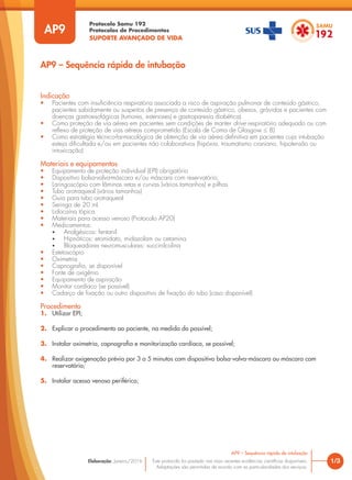 Protocolo Samu 192
Protocolos de Procedimentos
SUPORTE AVANÇADO DE VIDA
Este protocolo foi pautado nas mais recentes evidências científicas disponíveis.
Adaptações são permitidas de acordo com as particularidades dos serviços.
Elaboração: Janeiro/2016 1/3
AP9 – Sequência rápida de intubação
AP9
Indicação
• Pacientes com insuficiência respiratória associada a risco de aspiração pulmonar de conteúdo gástrico,
pacientes sabidamente ou suspeitos de presença de conteúdo gástrico, obesos, grávidas e pacientes com
doenças gastroesofágicas (tumores, estenoses) e gastroparesia diabética)
• Como proteção de via aérea em pacientes sem condições de manter drive respiratório adequado ou com
reflexo de proteção de vias aéreas comprometido (Escala de Coma de Glasgow ≤ 8)
• Como estratégia técnico-farmacológica de obtenção de via aérea definitiva em pacientes cuja intubação
esteja dificultada e/ou em pacientes não colaborativos (hipóxia, traumatismo craniano, hipotensão ou
intoxicação)
Materiais e equipamentos
• Equipamento de proteção individual (EPI) obrigatório
• Dispositivo bolsa-valva-máscara e/ou máscara com reservatório;
• Laringoscópio com lâminas retas e curvas (vários tamanhos) e pilhas
• Tubo orotraqueal (vários tamanhos)
• Guia para tubo orotraqueal
• Seringa de 20 mL
• Lidocaína tópica
• Materiais para acesso venoso (Protocolo AP20)
• Medicamentos:
• Analgésicos: fentanil
• Hipnóticos: etomidato, midazolam ou cetamina
• Bloqueadores neuromusculares: succinilcolina
• Estetoscópio
• Oximetria
• Capnografia, se disponível
• Fonte de oxigênio
• Equipamento de aspiração
• Monitor cardíaco (se possível)
• Cadarço de fixação ou outro dispositivo de fixação do tubo (caso disponível)
Procedimento
1. Utilizar EPI;
2. Explicar o procedimento ao paciente, na medida do possível;
3. Instalar oximetria, capnografia e monitorização cardíaca, se possível;
4. Realizar oxigenação prévia por 3 a 5 minutos com dispositivo bolsa-valva-máscara ou máscara com
reservatório;
5. Instalar acesso venoso periférico;
AP9 – Sequência rápida de intubação
 