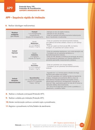 Protocolo Samu 192
Protocolos de Procedimentos
SUPORTE AVANÇADO DE VIDA
Este protocolo foi pautado nas mais recentes evidências científicas disponíveis.
Adaptações são permitidas de acordo com as particularidades dos serviços.
Elaboração: Janeiro/2016 2/3
AP9 – Sequência rápida de intubação
AP9
AP9 – Sequência rápida de intubação
6. Realizar abordagem medicamentosa:
7. 7. Proteger a via aérea através da pressão direta da cartilagem cricoide (manobra de Sellick);
8. Realizar a intubação orotraqueal (Protocolo AP7);
9. Realizar cuidados pós-intubação (Protocolo AP7);
10. Manter monitorização contínua e oximetria após o procedimento;
11. Registrar o procedimento na ficha/boletim de atendimento.
Realizar
analgesia
(pré-indução)
Fentanil
1 a 5 micrograma/kg
intravenoso (IV)
Ampola: 50 micrograma/mL
- Atenção ao risco de rigidez torácica.
- Atenção ao risco de apneia.
- Evitar em paciente hemodinamicamente instável (pode
levar a hipotensão e bradicardia).
Induzir
hipnose
Opções:
Opção:
Midazolam
0,1-0,3 mg/kg IV
Ampola: 5 mg/mL
- Evitar em pacientes hemodinamicamente instáveis,
com falência de bomba cardíaca, idosos ou com doença
hepática.
- Pode ser usado via intramuscular (IM), na mesma
dosagem, em pacientes sem acesso venoso.
Opção:
Cetamina
2-3 mg/kg IV
Ampola: 50 mg/mL
- Evitar em pacientes hipertensos, com muita secreção oral.
- Considerar uso em pacientes asmáticos ou
hemodinamicamente instáveis.
- Evitar em PIC elevado e iminência de herniação de tronco.
- Uso favorável em pacientes com doença restritiva do
pericárdio (pericardite, tamponamento cardíaco).
Opção:
Etomidato
0,2 a 0,3 mg/kg IV
Ampola: 2 mg/mL
- Evitar em pacientes com choque séptico.
- Considerar uso em pacientes hemodinamicamente
instáveis.
Induzir
bloqueio
neuromuscular
Succinilcolina
1,0-1,5 mg/kg (peso real) IV em
bolus ou 3-4 mg/kg IM
Frasco: 100 mg
- Aguardar de 1 a 2 minutos após a infusão da droga
hipnótica para realizar sua infusão.
- Evitar em pacientes com história familiar de hipertermia
maligna, intubação provavelmente difícil ou risco de
hipercalemia (miopatia espástica/neuropatia crônica-
desnervação autonômica, esmagamento muscular há
mais de 3 dias, queimadura grave há mais de 24 horas ou
nefropatia dialítica descompensada).
- Em cerca de 30 segundos deve ocorrer a paralisia e o
relaxamento, considerar Sellick
 