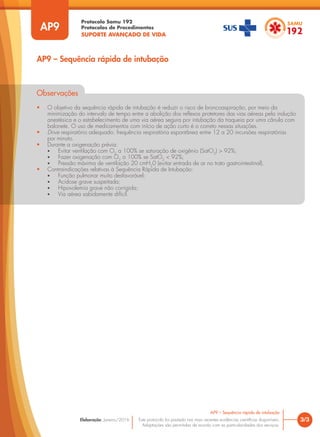 Protocolo Samu 192
Protocolos de Procedimentos
SUPORTE AVANÇADO DE VIDA
Este protocolo foi pautado nas mais recentes evidências científicas disponíveis.
Adaptações são permitidas de acordo com as particularidades dos serviços.
Elaboração: Janeiro/2016
Observações
• O objetivo da sequência rápida de intubação é reduzir o risco de broncoaspiração, por meio da
minimização do intervalo de tempo entre a abolição dos reflexos protetores das vias aéreas pela indução
anestésica e o estabelecimento de uma via aérea segura por intubação da traqueia por uma cânula com
balonete. O uso de medicamentos com início de ação curto é o correto nessas situações.
• Drive respiratório adequado: frequência respiratória espontânea entre 12 a 20 incursões respiratórias
por minuto.
• Durante a oxigenação prévia:
• Evitar ventilação com O2
a 100% se saturação de oxigênio (SatO2
) > 92%;
• Fazer oxigenação com O2
a 100% se SatO2
< 92%;
• Pressão máxima de ventilação 20 cmH2
0 (evitar entrada de ar no trato gastrointestinal).
• Contraindicações relativas à Sequência Rápida de Intubação:
• Função pulmonar muito desfavorável;
• Acidose grave suspeitada;
• Hipovolemia grave não corrigida;
• Via aérea sabidamente difícil.
3/3
AP9 – Sequência rápida de intubação
AP9
AP9 – Sequência rápida de intubação
 