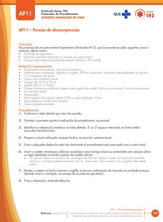 Protocolo Samu 192
Protocolos de Procedimentos
SUPORTE AVANÇADO DE VIDA
Este protocolo foi pautado nas mais recentes evidências científicas disponíveis.
Adaptações são permitidas de acordo com as particularidades dos serviços.
Elaboração: Janeiro/2016 1/2
AP11 – Punção de descompressão
AP11
Indicação
Na presença de um pneumotórax hipertensivo (Protocolo AT12), que se caracteriza pelos seguintes sinais e
sintomas, dentre outros:
• Insuficiência respiratória
• Murmúrio vesicular diminuído ou ausente ao exame físico
• Choque descompensado (pressão arterial sistólica < 90 mmHg)
Material e equipamento
• Equipamento de proteção individual obrigatório
• Material para antissepsia: algodão ou gazes; PVPI ou clorexidina, conforme disponibilidade do serviço
• 10 compressas de gazes
• Frasco com anestésico local
• Seringa de 10 mL e 20 mL;
• Agulha 40x12 e 10x4,5
• Cateter intravenoso calibroso (cateter sobre agulha de metal) 14G com no mínimo 5 cm de comprimento
• Par de luvas estéril
• Estetoscópio
• Duas ampolas de solução salina 0,9% ou água destilada 10 mL
• Esparadrapo ou similar para fixação
• Caixa de perfurocortante
Procedimentos
1. Confirmar o lado afetado por meio de ausculta;
2. Orientar o paciente quanto à realização do procedimento, se possível;
3. Identificar o referencial anatômico no lado afetado: 2º ou 3º espaço intercostal, na linha médio-
clavicular/hemiclavicular;
4. Preparar o local realizando assepsia local e, se possível, anestesia local;
5. Fixar a pele pelos dedos da mão não dominante (o procedimento será executado com a outra mão);
6. Inserir o cateter intravenoso calibroso acoplado a uma seringa (vazia ou preenchida com solução salina
ou água destilada) na borda superior da costela inferior.
• O conjunto deve ser inserido com um ângulo de 90° em relação à pele. Ao entrar na cavidade
torácica, a seringa poderá se encher com ar; nesse caso, não avançar com a agulha além deste
ponto;
7. Manter o cateter no local e remover a agulha se houver confirmação da inserção na cavidade torácica.
Quando ocorre a remoção, um escape de ar pode ser percebido;
8. Fixar o dispositivo, evitando dobrá-lo;
AP11 – Punção de descompressão
 