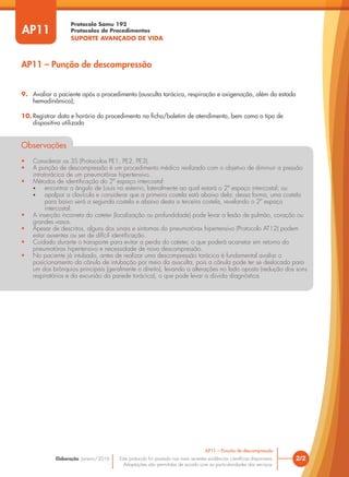 Protocolo Samu 192
Protocolos de Procedimentos
SUPORTE AVANÇADO DE VIDA
Este protocolo foi pautado nas mais recentes evidências científicas disponíveis.
Adaptações são permitidas de acordo com as particularidades dos serviços.
Elaboração: Janeiro/2016 2/2
AP11 – Punção de descompressão
AP11
9. Avaliar o paciente após o procedimento (ausculta torácica, respiração e oxigenação, além do estado
hemodinâmico);
10. Registrar data e horário do procedimento na ficha/boletim de atendimento, bem como o tipo de
dispositivo utilizado
Observações
• Considerar os 3S (Protocolos PE1, PE2, PE3).
• A punção de descompressão é um procedimento médico realizado com o objetivo de diminuir a pressão
intratorácica de um pneumotórax hipertensivo.
• Métodos de identificação do 2º espaço intercostal:
• encontrar o ângulo de Louis no esterno, lateralmente ao qual estará o 2º espaço intercostal; ou
• apalpar a clavícula e considerar que a primeira costela está abaixo dela; dessa forma, uma costela
para baixo será a segunda costela e abaixo desta a terceira costela, revelando o 2º espaço
intercostal.
• A inserção incorreta do cateter (localização ou profundidade) pode levar a lesão de pulmão, coração ou
grandes vasos.
• Apesar de descritos, alguns dos sinais e sintomas do pneumotórax hipertensivo (Protocolo AT12) podem
estar ausentes ou ser de difícil identificação.
• Cuidado durante o transporte para evitar a perda do cateter, o que poderá acarretar em retorno do
pneumotórax hipertensivo e necessidade de nova descompressão.
• No paciente já intubado, antes de realizar uma descompressão torácica é fundamental avaliar o
posicionamento da cânula de intubação por meio da ausculta, pois a cânula pode ter se deslocado para
um dos brônquios principais (geralmente o direito), levando a alterações no lado oposto (redução dos sons
respiratórios e da excursão da parede torácica), o que pode levar a dúvida diagnóstica.
AP11 – Punção de descompressão
 