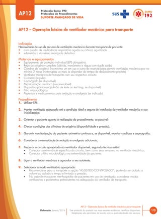 Protocolo Samu 192
Protocolos de Procedimentos
SUPORTE AVANÇADO DE VIDA
Este protocolo foi pautado nas mais recentes evidências científicas disponíveis.
Adaptações são permitidas de acordo com as particularidades dos serviços.
Elaboração: Janeiro/2016
AP12
AP12 – Operação básica de ventilador mecânico para transporte
1/3
AP12 – Operação básica de ventilador mecânico para transporte
Indicação
Necessidade de uso de recurso de ventilação mecânica durante transporte de paciente:
• com quadro de insuficiência respiratória aguda ou crônica agudizada
• submetido a via aérea avançada definitiva
Materiais e equipamentos
• Equipamento de proteção individual (EPI) obrigatório
• Rede de oxigênio completa (válvula, manômetro e régua com dupla saída)
• Cilindros de oxigênio (no mínimo um em uso e outro de reserva) para permitir ventilação mecânica por no
mínimo 2 horas ininterruptas ou mais (a depender do tempo de deslocamento previsto)
• Ventilador mecânico de transporte com seu respectivo circuito
• Oxímetro de pulso
• Capnógrafo (se disponível)
• Monitorização cardíaca (recomendável)
• Dispositivo para teste (pulmão de teste ou test lung, se disponível)
• Filtro microbiológico
• Materiais e medicamentos para sedação e analgesia (se indicado)
Procedimento
1. Utilizar EPI;
2. Manter ventilação adequada até a condição ideal e segura de instalação do ventilador mecânico e sua
inicialização;
3. Orientar o paciente quanto à realização do procedimento, se possível;
4. Checar condições dos cilindros de oxigênio (disponibilidade e pressão);
5. Garantir monitorização do paciente: oximetria contínua e, se disponível, monitor cardíaco e capnografia;
6. Considerar a necessidade de sedação e analgesia adicionais;
7. Preparar o circuito apropriado ao ventilador disponível, seguindo técnica estéril:
• Conectar a extremidade específica do circuito, bem como seus sensores, no ventilador mecânico;
• Conectar o filtro microbiológico na extremidade do paciente;
8. Ligar o ventilador mecânico e aguardar o seu autoteste;
9. Selecionar o modo ventilatório apropriado:
• Recomenda-se para o transporte a opção “ASSISTIDO-CONTROLADO”, podendo ser ciclado a
volume ou ciclado a tempo e limitado a pressão;
• No caso de transporte inter-hospitalar de pacientes em uso de ventilação, considerar modos
ventilatórios e parâmetros pré-existentes na adequação do ventilador de transporte;
 