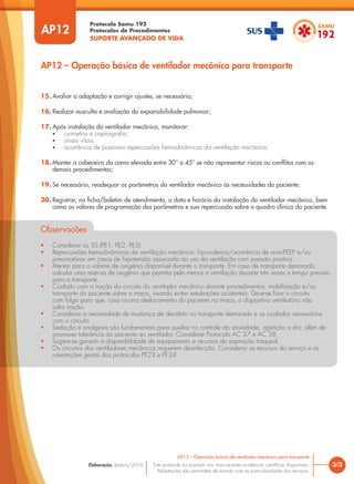 Protocolo Samu 192
Protocolos de Procedimentos
SUPORTE AVANÇADO DE VIDA
Este protocolo foi pautado nas mais recentes evidências científicas disponíveis.
Adaptações são permitidas de acordo com as particularidades dos serviços.
Elaboração: Janeiro/2016
AP12
AP12 – Operação básica de ventilador mecânico para transporte
3/3
AP12 – Operação básica de ventilador mecânico para transporte
15. Avaliar a adaptação e corrigir ajustes, se necessário;
16. Realizar ausculta e avaliação da expansibilidade pulmonar;
17. Após instalação do ventilador mecânico, monitorar:
• oximetria e capnografia;
• sinais vitais;
• ocorrência de possíveis repercussões hemodinâmicas da ventilação mecânica;
18. Manter a cabeceira da cama elevada entre 30° a 45° se não representar riscos ou conflitos com os
demais procedimentos;
19. Se necessário, readequar os parâmetros do ventilador mecânico às necessidades do paciente;
20. Registrar, na ficha/boletim de atendimento, a data e horário da instalação do ventilador mecânico, bem
como os valores de programação dos parâmetros e sua repercussão sobre o quadro clínico do paciente.
Observações
• Considerar os 3S (PE1, PE2, PE3).
• Repercussões hemodinâmicas da ventilação mecânica: hipovolemia/ocorrência de auto-PEEP e/ou
pneumotórax em casos de hipotensão associada ao uso da ventilação com pressão positiva.
• Atentar para o volume de oxigênio disponível durante o transporte. Em caso de transporte demorado,
calcular uma reserva de oxigênio que permita pelo menos a ventilação durante três vezes o tempo previsto
para o transporte.
• Cuidado com a tração do circuito do ventilador mecânico durante procedimentos, mobilização e/ou
transporte do paciente sobre a maca, visando evitar extubações acidentais. Deve-se fixar o circuito
com folga para que, caso ocorra deslocamento do paciente na maca, o dispositivo ventilatório não
sofra tração.
• Considerar a necessidade de mudança de decúbito no transporte demorado e os cuidados necessários
com o circuito.
• Sedação e analgesia são fundamentais para auxiliar no controle da ansiedade, agitação e dor, além de
promover tolerância do paciente ao ventilador. Considerar Protocolo AC 37 e AC 38.
• Sugere-se garantir a disponibilidade de equipamento e recursos de aspiração traqueal.
• Os circuitos dos ventiladores mecânicos requerem desinfecção. Considerar os recursos do serviço e as
orientações gerais dos protocolos PE23 e PE24.
 