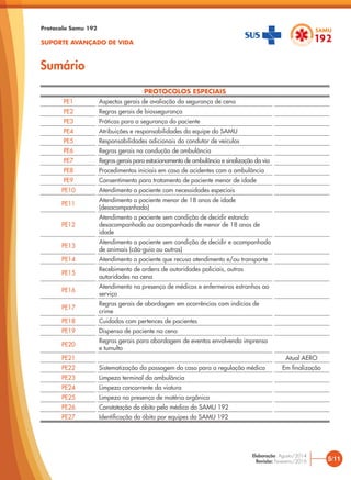 Sumário
Protocolo Samu 192
SUPORTE AVANÇADO DE VIDA
PROTOCOLOS ESPECIAIS
PE1 Aspectos gerais de avaliação da segurança de cena
PE2 Regras gerais de biossegurança
PE3 Práticas para a segurança do paciente
PE4 Atribuições e responsabilidades da equipe do SAMU
PE5 Responsabilidades adicionais do condutor de veículos
PE6 Regras gerais na condução de ambulância
PE7 Regras gerais para estacionamento de ambulância e sinalização da via
PE8 Procedimentos iniciais em caso de acidentes com a ambulância
PE9 Consentimento para tratamento de paciente menor de idade
PE10 Atendimento a paciente com necessidades especiais
PE11
Atendimento a paciente menor de 18 anos de idade
(desacompanhado)
PE12
Atendimento a paciente sem condição de decidir estando
desacompanhado ou acompanhado de menor de 18 anos de
idade
PE13
Atendimento a paciente sem condição de decidir e acompanhado
de animais (cão-guia ou outros)
PE14 Atendimento a paciente que recusa atendimento e/ou transporte
PE15
Recebimento de ordens de autoridades policiais, outras
autoridades na cena
PE16
Atendimento na presença de médicos e enfermeiros estranhos ao
serviço
PE17
Regras gerais de abordagem em ocorrências com indícios de
crime
PE18 Cuidados com pertences de pacientes
PE19 Dispensa de paciente na cena
PE20
Regras gerais para abordagem de eventos envolvendo imprensa
e tumulto
PE21 Atual AERO
PE22 Sistematização da passagem do caso para a regulação médica Em finalização
PE23 Limpeza terminal da ambulância
PE24 Limpeza concorrente da viatura
PE25 Limpeza na presença de matéria orgânica
PE26 Constatação do óbito pelo médico do SAMU 192
PE27 Identificação do óbito por equipes do SAMU 192
5/11
Elaboração: Agosto/2014
Revisão: Fevereiro/2016
 