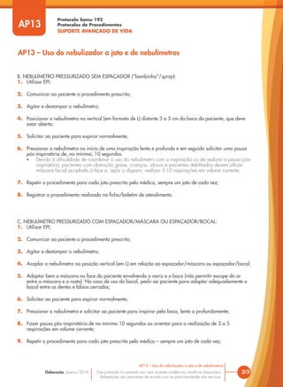 Protocolo Samu 192
Protocolos de Procedimentos
SUPORTE AVANÇADO DE VIDA
Este protocolo foi pautado nas mais recentes evidências científicas disponíveis.
Adaptações são permitidas de acordo com as particularidades dos serviços.
Elaboração: Janeiro/2016
AP13
AP13 – Uso do nebulizador a jato e de nebulímetros
2/3
AP13 – Uso do nebulizador a jato e de nebulímetros
B. NEBULÍMETRO PRESSURIZADO SEM ESPAÇADOR (“bombinha”/spray):
1. Utilizar EPI;
2. Comunicar ao paciente o procedimento prescrito;
3. Agitar e destampar o nebulímetro;
4. Posicionar o nebulímetro na vertical (em formato de L) distante 3 a 5 cm da boca do paciente, que deve
estar aberta;
5. Solicitar ao paciente para expirar normalmente;
6. Pressionar o nebulímetro no início de uma inspiração lenta e profunda e em seguida solicitar uma pausa
pós-inspiratória de, no mínimo, 10 segundos.
• Devido à dificuldade de coordenar o uso do nebulímetro com a inspiração ou de realizar a pausa pós-
inspiratória, pacientes com obstrução grave, crianças, idosos e pacientes debilitados devem utilizar
máscara facial acoplada à face e, após o disparo, realizar 5-10 respirações em volume corrente;
7. Repetir o procedimento para cada jato prescrito pelo médico, sempre um jato de cada vez;
8. Registrar o procedimento realizado na ficha/boletim de atendimento.
C. NEBULÍMETRO PRESSURIZADO COM ESPAÇADOR/MÁSCARA OU ESPAÇADOR/BOCAL:
1. Utilizar EPI;
2. Comunicar ao paciente o procedimento prescrito;
3. Agitar e destampar o nebulímetro;
4. Acoplar o nebulímetro na posição vertical (em L) em relação ao espaçador/máscara ou espaçador/bocal;
5. Adaptar bem a máscara na face do paciente envolvendo o nariz e a boca (não permitir escape do ar
entre a máscara e o rosto). No caso de uso do bocal, pedir ao paciente para adaptar adequadamente o
bocal entre os dentes e lábios cerrados;
6. Solicitar ao paciente para expirar normalmente;
7. Pressionar o nebulímetro e solicitar ao paciente para inspirar pela boca, lenta a profundamente;
8. Fazer pausa pós-inspiratória de no mínimo 10 segundos ou orientar para a realização de 3 a 5
respirações em volume corrente;
9. Repetir o procedimento para cada jato prescrito pelo médico – sempre um jato de cada vez;
 