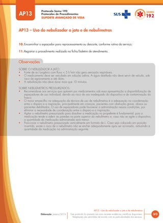 Protocolo Samu 192
Protocolos de Procedimentos
SUPORTE AVANÇADO DE VIDA
Este protocolo foi pautado nas mais recentes evidências científicas disponíveis.
Adaptações são permitidas de acordo com as particularidades dos serviços.
Elaboração: Janeiro/2016
AP13
AP13 – Uso do nebulizador a jato e de nebulímetros
3/3
AP13 – Uso do nebulizador a jato e de nebulímetros
10. Encaminhar o espaçador para reprocessamento ou descarte, conforme rotina do serviço;
11. Registrar o procedimento realizado na ficha/boletim de atendimento.
Observações
SOBRE O NEBULIZADOR A JATO:
• Fonte de ar/oxigênio com fluxo < 5 l/min não gera aerossóis respiráveis.
• O medicamento deve ser veiculado em solução salina. A água destilada não deve servir de veículo, sob
risco de agravamento e até óbito.
• A nebulização não deve durar mais que 10 minutos.
SOBRE NEBULÍMETROS PRESSURIZADOS:
• Recomenda-se aos serviços que optarem por medicamentos sob essa apresentação a disponibilização de
espaçadores de uso individual, devido ao risco de uso inadequado do dispositivo e de contaminação do
frasco.
• O maior empecilho na adequação da técnica de uso de nebulímetros é a adequação na coordenação
entre o disparo e a inspiração, principalmente em crianças, pacientes com obstrução grave, idosos ou
pacientes debilitados. O uso de espaçadores pode favorecer a administração nessas condições, por
eliminar a necessidade de coordenação entre o disparo e a inspiração.
• Agitar o nebulímetro pressurizado para dissolver a medicação no propelente é fundamental, pois a
medicação tende a aderir às paredes na parte superior do nebulímetro e, caso não se agite o dispositivo,
a quantidade da medicação administrada será menor.
• Posicionar o nebulímetro pressurizado verticalmente em formato de L. Caso seja colocado em posição
invertida, existe o risco de o nebulímetro não se encher adequadamente após ser acionado, reduzindo a
quantidade da medicação na administração seguinte.
 