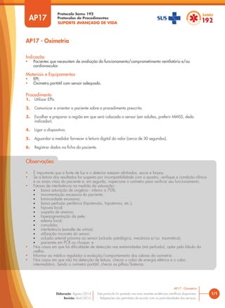 SUPORTE AVANÇADO DE VIDA
Protocolo Samu 192
Protocolos de Procedimentos
AP17 - Oximetria
1/1
AP17 - Oximetria
Este protocolo foi pautado nas mais recentes evidências científicas disponíveis.
Adaptações são permitidas de acordo com as particularidades dos serviços.
Elaboração: Agosto/2014
Revisão: Abril/2015
AP17
Procedimento
1. Utilizar EPIs.
2. Comunicar e orientar o paciente sobre o procedimento prescrito.
3. Escolher e preparar a região em que será colocado o sensor (em adultos, preferir MMSS, dedo
indicador).
4. Ligar o dispositivo.
5. Aguardar o medidor fornecer a leitura digital do valor (cerca de 30 segundos).
6. Registrar dados na ficha do paciente.
Indicação
• Pacientes que necessitem de avaliação do funcionamento/comprometimento ventilatório e/ou
cardiovascular.
Materiais e Equipamentos
• EPI;
• Oxímetro portátil com sensor adequado.
• É importante que a fonte de luz e o detector estejam alinhados, secos e limpos.
• Se a leitura dos resultados for suspeita por incompatibilidade com o quadro, verifique a condição clínica
e os sinais vitais do paciente e, em seguida, inspecione o oxímetro para verificar seu funcionamento.
• Fatores de interferência na medida da saturação:
• baixa saturação de oxigênio - inferior a 70%;
• movimentação excessiva do paciente;
• luminosidade excessiva;
• baixa perfusão periférica (hipotensão, hipotermia, etc.);
• hipoxia local;
• suspeita de anemia;
• hiperpigmentação da pele;
• edema local;
• convulsão;
• interferência (esmalte de unhas);
• utilização incorreta do sensor;
• oclusão arterial próxima ao sensor (oclusão patológica, mecânica e/ou traumática);
• pacientes em PCR ou choque; e
• Nos casos em que há dificuldade de detecção nas extremidades (má perfusão), optar pelo lóbulo da
orelha.
• Informar ao médico regulador a evolução/comportamento dos valores da oximetria.
• Nos casos em que não há detecção de leitura, checar o cabo de energia elétrica e o cabo
intermediário. Sendo o oxímetro portátil, checar as pilhas/baterias.
Observações:
 