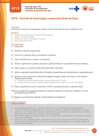 Protocolo Samu 192
Protocolos de Procedimentos
SUPORTE AVANÇADO DE VIDA
Este protocolo foi pautado nas mais recentes evidências científicas disponíveis.
Adaptações são permitidas de acordo com as particularidades dos serviços.
Elaboração: Janeiro/2016
AP18
AP18 – Controle de hemorragias: compressão direta da lesão
1/1
AP18 – Controle de hemorragias: compressão direta da lesão
Indicação
Ferimentos ou lesões com sangramentos externos visíveis observados durante a avaliação inicial.
Material
• Equipamento de proteção individual (EPI) obrigatório
• Gaze ou compressa estéril
• Atadura de crepe ou bandagem triangular
• Tesoura de ponta romba
Procedimentos
1. Utilizar EPI;
2. Identificar o local do sangramento;
3. Comunicar o paciente sobre o procedimento necessário;
4. Expor a ferida (cortar as roupas, se necessário);
5. Verificar rapidamente a presença do pulso e a perfusão distal, em caso de ferimentos nos membros;
6. Aplicar gazes ou compressa estéril diretamente sobre o ferimento;
7. Aplicar compressão manual direta sobre o ferimento (a pressão deve ser mantida até que o sangramento pare);
8. Realizar curativo compressivo utilizando bandagem triangular, atadura de crepe ou outro material
disponível para fixação:
• Ferimentos nas extremidades podem receber enfaixamento circular;
• Sangramentos no pescoço podem receber enfaixamento circular sob a axila contralateral;
9. Após a aplicação do curativo compressivo, verificar a presença do pulso e a perfusão distal;
10. Na persistência do sangramento externo em membros superiores ou inferiores, considerar o uso do
torniquete (Protocolo AP19);
11. Registrar o procedimento realizado na ficha/boletim de atendimento.
Observações
• A compressão direta deve ser a primeira opção técnica no controle das hemorragias externas.
• Caso haja indícios de sangramento sob o curativo, não remover a atadura ou bandagem encharcada,
aplicar um novo curativo sobre o primeiro exercendo maior pressão manual. Caso não haja controle da
hemorragia com essa técnica, considerar o uso do torniquete.
• Não remover objetos encravados. Nesse caso, a pressão deve ser aplicada em um dos lados do objeto,
nas bordas do ferimento.
• Lesões no couro cabeludo requerem compressão ao longo das bordas do ferimento. Na presença de
fraturas abertas ou afundamento craniano, a compressão deve ser realizada com cuidado, seguida de
enfaixamento apropriado.
 