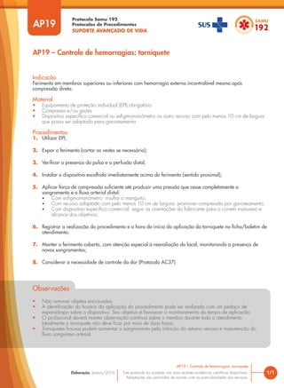 Protocolo Samu 192
Protocolos de Procedimentos
SUPORTE AVANÇADO DE VIDA
Este protocolo foi pautado nas mais recentes evidências científicas disponíveis.
Adaptações são permitidas de acordo com as particularidades dos serviços.
Elaboração: Janeiro/2016
AP19
AP19 – Controle de hemorragias: torniquete
1/1
AP19 – Controle de hemorragias: torniquete
Indicação
Ferimento em membros superiores ou inferiores com hemorragia externa incontrolável mesmo após
compressão direta.
Material
• Equipamento de proteção individual (EPI) obrigatório
• Compressa e/ou gazes
• Dispositivo específico comercial ou esfigmomanômetro ou outro recurso com pelo menos 10 cm de largura
que possa ser adaptado para garroteamento
Procedimentos
1. Utilizar EPI;
2. Expor o ferimento (cortar as vestes se necessário);
3. Verificar a presença do pulso e a perfusão distal;
4. Instalar o dispositivo escolhido imediatamente acima do ferimento (sentido proximal);
5. Aplicar força de compressão suficiente até produzir uma pressão que cesse completamente o
sangramento e o fluxo arterial distal:
• Com esfigmomanômetro: insuflar o manguito;
• Com recurso adaptado com pelo menos 10 cm de largura: promover compressão por garroteamento;
• Com dispositivo específico comercial: seguir as orientações do fabricante para o correto manuseio e
alcance dos objetivos;
6. Registrar a realização do procedimento e a hora do início da aplicação do torniquete na ficha/boletim de
atendimento;
7. Manter o ferimento coberto, com atenção especial à reavaliação do local, monitorando a presença de
novos sangramentos;
8. Considerar a necessidade de controle da dor (Protocolo AC37).
Observações
• Não remover objetos encravados.
• A identificação do horário da aplicação do procedimento pode ser realizada com um pedaço de
esparadrapo sobre o dispositivo. Seu objetivo é favorecer o monitoramento do tempo de aplicação.
• O profissional deverá manter observação contínua sobre o membro durante todo o atendimento.
Idealmente o torniquete não deve ficar por mais de duas horas.
• Torniquetes frouxos podem aumentar o sangramento pela inibição do retorno venoso e manutenção do
fluxo sanguíneo arterial.
 