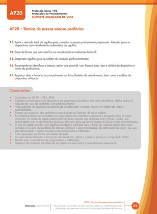 Protocolo Samu 192
Protocolos de Procedimentos
SUPORTE AVANÇADO DE VIDA
Este protocolo foi pautado nas mais recentes evidências científicas disponíveis.
Adaptações são permitidas de acordo com as particularidades dos serviços.
Elaboração: Janeiro/2016
AP20
AP20 – Técnica de acesso venoso periférico
2/2
AP20 – Técnica de acesso venoso periférico
13. Após a retirada total da agulha-guia, conectar o equipo previamente preparado. Atenção para os
dispositivos com recolhimento automático da agulha;
14. Fixar de forma que não interfira na visualização e avaliação do local;
15. Desprezar agulha-guia no coletor de resíduos perfurocortantes;
16. Recomenda-se identificar o acesso, assim que possível, com hora e data, tipo e calibre do dispositivo e
nome do profissional;
17. Registrar data e horário do procedimento na ficha/boletim de atendimento, bem como o calibre do
dispositivo utilizado.
Observações
• Considerar os 3S (PE1, PE2, PE3).
• Cateteres intravenosos com dispositivo de segurança automático têm como benefícios, dentre outros, a
redução do risco de acidentes com perfurocortantes.
• Nas situações de urgência, os critérios de escolha para o acesso devem ser calibre do vaso e
acessibilidade.
• Sempre que possível, dar preferência aos dispositivos flexíveis de maior calibre.
• As tentativas devem ser iniciadas nos vasos distais dos membros superiores e progredir para os vasos
proximais. As veias da região antecubital são boas opções nas situações mais críticas; porém, sua
proximidade com as articulações promove alto risco para perda do acesso se houver muita movimentação.
• O uso de cateter simples com agulhas (escalpe) é indicado para infusão de volumes baixos (por curto
período e/ou sem necessidade de infusão contínua) e para medicações de administração única. Seu uso
está relacionado a maior ocorrência de transfixação e infiltração.
• Evitar puncionar em locais com lesões de pele.
• Em caso de transfixação e formação de hematoma, retirar o cateter e promover compressão direta.
• Atentar para a ocorrência de sangramento e infiltrações.
• Presença de trombose reconhecida no trajeto do vaso limita o procedimento nesse local.
 