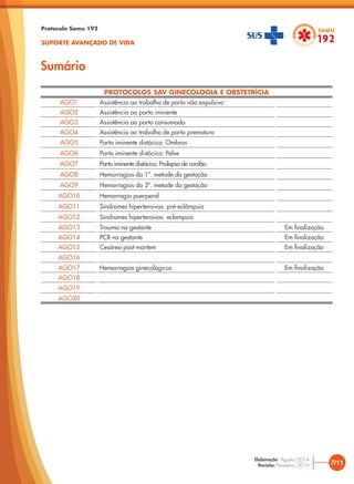 Sumário
Protocolo Samu 192
SUPORTE AVANÇADO DE VIDA
PROTOCOLOS SAV GINECOLOGIA E OBSTETRÍCIA
AGO1 Assistência ao trabalho de parto não expulsivo
AGO2 Assistência ao parto iminente
AGO3 Assistência ao parto consumado
AGO4 Assistência ao trabalho de parto prematuro
AGO5 Parto iminente distócico: Ombros
AGO6 Parto iminente distócico: Pelve
AGO7 Parto iminente distócico: Prolapso de cordão
AGO8 Hemorragias da 1ª. metade da gestação
AGO9 Hemorragias da 2ª. metade da gestação
AGO10 Hemorragia puerperal
AGO11 Síndromes hipertensivas: pré-eclâmpsia
AGO12 Síndromes hipertensivas: eclampsia
AGO13 Trauma na gestante Em finalização
AGO14 PCR na gestante Em finalização
AGO15 Cesárea post-mortem Em finalização
AGO16
AGO17 Hemorragias ginecológicas Em finalização
AGO18
AGO19
AGO20
7/11
Elaboração: Agosto/2014
Revisão: Fevereiro/2016
 