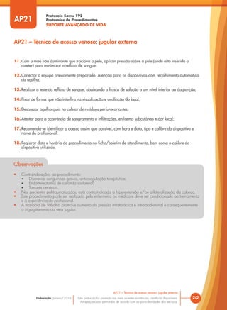 Protocolo Samu 192
Protocolos de Procedimentos
SUPORTE AVANÇADO DE VIDA
Este protocolo foi pautado nas mais recentes evidências científicas disponíveis.
Adaptações são permitidas de acordo com as particularidades dos serviços.
Elaboração: Janeiro/2016
11. Com a mão não dominante que traciona a pele, aplicar pressão sobre a pele (onde está inserido o
cateter) para minimizar o refluxo de sangue;
12. Conectar o equipo previamente preparado. Atenção para os dispositivos com recolhimento automático
da agulha;
13. Realizar o teste do refluxo de sangue, abaixando o frasco de solução a um nível inferior ao da punção;
14. Fixar de forma que não interfira na visualização e avaliação do local;
15. Desprezar agulha-guia no coletor de resíduos perfurocortantes;
16. Atentar para a ocorrência de sangramento e infiltrações, enfisema subcutâneo e dor local;
17. Recomenda-se identificar o acesso assim que possível, com hora e data, tipo e calibre do dispositivo e
nome do profissional;
18. Registrar data e horário do procedimento na ficha/boletim de atendimento, bem como o calibre do
dispositivo utilizado.
Observações
• Contraindicações ao procedimento:
• Discrasias sanguíneas graves, anticoagulação terapêutica;
• Endarterectomia de carótida ipsilateral;
• Tumores cervicais.
• Nos pacientes politraumatizados, está contraindicada a hiperextensão e/ou a lateralização da cabeça.
• Este procedimento pode ser realizado pelo enfermeiro ou médico e deve ser condicionado ao treinamento
e à experiência do profissional.
• A manobra de Valsalva promove aumento da pressão intratorácica e intra-abdominal e consequentemente
o ingurgitamento da veia jugular.
AP21
AP21 – Técnica de acesso venoso: jugular externa
2/2
AP21 – Técnica de acesso venoso: jugular externa
 
