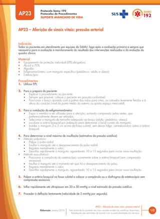 Protocolo Samu 192
Protocolos de Procedimentos
SUPORTE AVANÇADO DE VIDA
Este protocolo foi pautado nas mais recentes evidências científicas disponíveis.
Adaptações são permitidas de acordo com as particularidades dos serviços.
Elaboração: Janeiro/2016
AP23
AP23 – Aferição de sinais vitais: pressão arterial
1/2
AP23 – Aferição de sinais vitais: pressão arterial
Indicação
Todos os pacientes em atendimento por equipes do SAMU, logo após a avaliação primária e sempre que
necessário para a avaliação e monitoramento do resultado das intervenções realizadas e da evolução do
quadro clínico.
Material
• Equipamento de proteção individual (EPI) obrigatório
• Álcool a 70%
• Algodão
• Esfigmomanômetro com manguito específico (pediátrico, adulto e obeso)
• Estetoscópio
Procedimentos
1. Utilizar EPI;
2. Para o preparo do paciente:
• Explicar o procedimento ao paciente;
• Sempre que possível, colocar o paciente em posição confortável;
• Posicionar o braço apoiado com a palma das mãos para cima, os cotovelos levemente fletidos e à
altura do coração (nível do ponto médio do esterno ou quarto espaço intercostal);
3. Para a instalação do esfigmomanômetro:
• Expor o membro a ser utilizado para a aferição, evitando compressão pelas vestes, que
preferencialmente devem ser retiradas;
• Selecionar o manguito de tamanho adequado ao braço (adulto, pediátrico, obeso);
• Localizar a artéria braquial por palpação para determinar o local correto do manguito;
• Instalar o manguito 2 a 3 cm acima da fossa cubital, sem deixar folga, centralizando-o sobre a artéria
braquial;
4. Para determinar o nível máximo de insuflação (estimativa da pressão sistólica):
• Método palpatório:
• Palpar o pulso radial;
• Insuflar o manguito até o desaparecimento do pulso radial;
• Registrar mentalmente o valor;
• Desinflar rapidamente o manguito, aguardando 10 a 15 segundos para iniciar nova insuflação.
• Método auscultatório:
• Posicionar a campânula do estetoscópio suavemente sobre a artéria braquial (sem compressão
excessiva);
• Insuflar o manguito até o momento em que há o desaparecimento do pulso;
• Registrar mentalmente o valor;
• Desinflar rapidamente o manguito, aguardando 10 a 15 segundos para iniciar nova insuflação.
5. Palpar a artéria braquial na fossa cubital e colocar a campânula ou o diafragma do estetoscópio sem
compressão excessiva.
6. Inflar rapidamente até ultrapassar em 20 a 30 mmHg o nível estimado da pressão sistólica.
7. Proceder à deflação lentamente (velocidade de 2 mmHg por segundo).
 