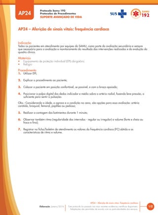 Protocolo Samu 192
Protocolos de Procedimentos
SUPORTE AVANÇADO DE VIDA
Este protocolo foi pautado nas mais recentes evidências científicas disponíveis.
Adaptações são permitidas de acordo com as particularidades dos serviços.
Elaboração: Janeiro/2016
AP24
AP24 – Aferição de sinais vitais: frequência cardíaca
1/2
AP24 – Aferição de sinais vitais: frequência cardíaca
Indicação
Todos os pacientes em atendimento por equipes do SAMU, como parte da avaliação secundária e sempre
que necessário para a avaliação e monitoramento do resultado das intervenções realizadas e da evolução do
quadro clínico.
Materiais
• Equipamento de proteção individual (EPI) obrigatório
• Relógio
Procedimento
1. Utilizar EPI;
2. Explicar o procedimento ao paciente;
3. Colocar o paciente em posição confortável, se possível, e com o braço apoiado;
4. Posicionar a polpa digital dos dedos indicador e médio sobre a artéria radial, fazendo leve pressão, o
suficiente para sentir a pulsação.
Obs.: Considerando a idade, o agravo e a condição na cena, são opções para essa avaliação: artéria
carótida, braquial, femoral, poplítea ou pediosa;
5. Realizar a contagem dos batimentos durante 1 minuto;
6. Observar também ritmo (regularidade dos intervalos - regular ou irregular) e volume (forte e cheio ou
fraco e fino);
7. Registrar na ficha/boletim de atendimento os valores da frequência cardíaca (FC) obtida e as
características de ritmo e volume.
 