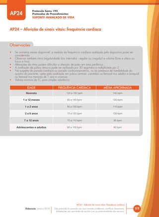Protocolo Samu 192
Protocolos de Procedimentos
SUPORTE AVANÇADO DE VIDA
Este protocolo foi pautado nas mais recentes evidências científicas disponíveis.
Adaptações são permitidas de acordo com as particularidades dos serviços.
Elaboração: Janeiro/2016
AP24
AP24 – Aferição de sinais vitais: frequência cardíaca
2/2
AP24 – Aferição de sinais vitais: frequência cardíaca
Observações
• Se oximetria estiver disponível, a medida da frequência cardíaca realizada pelo dispositivo pode ser
considerada.
• Observar também ritmo (regularidade dos intervalos - regular ou irregular) e volume (forte e cheio ou
fraco e fino).
• Alterações de ritmo podem dificultar a aferição de pulso em área periférica.
• A avaliação de pulsos rítmicos pode ser realizada por 30 segundos e multiplicada por 2.
• Na suspeita de parada cardíaca ou parada cardiorrespiratória, ou na presença de instabilidade do
quadro do paciente, optar pela avaliação em pulsos centrais: carotídeo ou femoral nos adultos e braquial
ou femoral nos menores de 1 ano e crianças.
• Valores normais de FC para simples referência:
IDADE FREQUÊNCIA CARDÍACA MÉDIA APROXIMADA
Neonato 120 a 160 bpm 140 bpm
1 a 12 meses 80 a 140 bpm 120 bpm
1 a 2 anos 80 a 130 bpm 110 bpm
3 a 6 anos 75 a 120 bpm 100 bpm
7 a 12 anos 75 a 110 bpm 95 bpm
Adolescentes e adultos 60 a 100 bpm 80 bpm
 